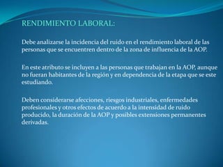 RENDIMIENTO LABORAL:

Debe analizarse la incidencia del ruido en el rendimiento laboral de las
personas que se encuentren dentro de la zona de influencia de la AOP.

En este atributo se incluyen a las personas que trabajan en la AOP, aunque
no fueran habitantes de la región y en dependencia de la etapa que se este
estudiando.

Deben considerarse afecciones, riesgos industriales, enfermedades
profesionales y otros efectos de acuerdo a la intensidad de ruido
producido, la duración de la AOP y posibles extensiones permanentes
derivadas.
 