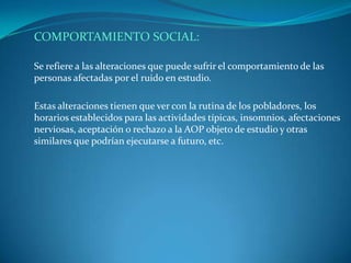 COMPORTAMIENTO SOCIAL:

Se refiere a las alteraciones que puede sufrir el comportamiento de las
personas afectadas por el ruido en estudio.

Estas alteraciones tienen que ver con la rutina de los pobladores, los
horarios establecidos para las actividades típicas, insomnios, afectaciones
nerviosas, aceptación o rechazo a la AOP objeto de estudio y otras
similares que podrían ejecutarse a futuro, etc.
 