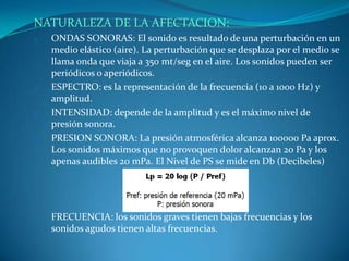 NATURALEZA DE LA AFECTACION:
1.   ONDAS SONORAS: El sonido es resultado de una perturbación en un
     medio elástico (aire). La perturbación que se desplaza por el medio se
     llama onda que viaja a 350 mt/seg en el aire. Los sonidos pueden ser
     periódicos o aperiódicos.
2.   ESPECTRO: es la representación de la frecuencia (10 a 1000 Hz) y
     amplitud.
3.   INTENSIDAD: depende de la amplitud y es el máximo nivel de
     presión sonora.
4.   PRESION SONORA: La presión atmosférica alcanza 100000 Pa aprox.
     Los sonidos máximos que no provoquen dolor alcanzan 20 Pa y los
     apenas audibles 20 mPa. El Nivel de PS se mide en Db (Decibeles)




5.   FRECUENCIA: los sonidos graves tienen bajas frecuencias y los
     sonidos agudos tienen altas frecuencias.
 