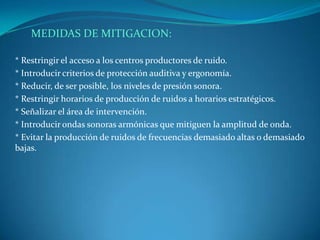 MEDIDAS DE MITIGACION:

* Restringir el acceso a los centros productores de ruido.
* Introducir criterios de protección auditiva y ergonomía.
* Reducir, de ser posible, los niveles de presión sonora.
* Restringir horarios de producción de ruidos a horarios estratégicos.
* Señalizar el área de intervención.
* Introducir ondas sonoras armónicas que mitiguen la amplitud de onda.
* Evitar la producción de ruidos de frecuencias demasiado altas o demasiado
bajas.
 