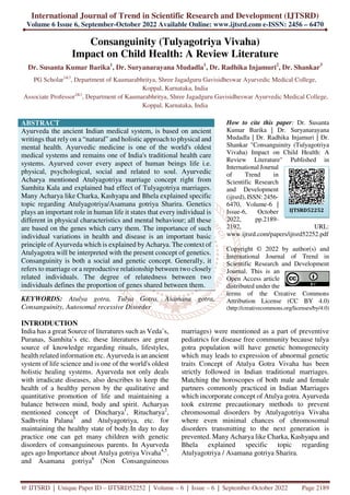 International Journal of Trend in Scientific Research and Development (IJTSRD)
Volume 6 Issue 6, September-October 2022 Available Online: www.ijtsrd.com e-ISSN: 2456 – 6470
@ IJTSRD | Unique Paper ID – IJTSRD52252 | Volume – 6 | Issue – 6 | September-October 2022 Page 2189
Consanguinity (Tulyagotriya Vivaha)
Impact on Child Health: A Review Literature
Dr. Susanta Kumar Barika1
, Dr. Suryanarayana Mudadla1
, Dr. Radhika Injamuri2
, Dr. Shankar3
PG Scholar1&3
, Department of Kaumarabhritya, Shree Jagadguru Gavisidheswar Ayurvedic Medical College,
Koppal, Karnataka, India
Associate Professor2&1
, Department of Kaumarabhritya, Shree Jagadguru Gavisidheswar Ayurvedic Medical College,
Koppal, Karnataka, India
ABSTRACT
Ayurveda the ancient Indian medical system, is based on ancient
writings that rely on a “natural” and holistic approach to physical and
mental health. Ayurvedic medicine is one of the world's oldest
medical systems and remains one of India's traditional health care
systems. Ayurved cover every aspect of human beings life i.e.
physical, psychological, social and related to soul. Ayurvedic
Acharya mentioned Atulyagotriya marriage concept right from
Samhita Kala and explained bad effect of Tulyagotriya marriages.
Many Acharya like Charka, Kashyapa and Bhela explained specific
topic regarding Atulyagotriya/Asamana gotriya Sharira. Genetics
plays an important role in human life it states that every individual is
different in physical characteristics and mental behaviour; all these
are based on the genes which carry them. The importance of such
individual variations in health and disease is an important basic
principle of Ayurveda which is explained byAcharya. The context of
Atulyagotra will be interpreted with the present concept of genetics.
Consanguinity is both a social and genetic concept. Generally, it
refers to marriage or a reproductive relationship between two closely
related individuals. The degree of relatedness between two
individuals defines the proportion of genes shared between them.
KEYWORDS: Atulya gotra, Tulya Gotra, Asamana gotra,
Consanguinity, Autosomal recessive Disorder
How to cite this paper: Dr. Susanta
Kumar Barika | Dr. Suryanarayana
Mudadla | Dr. Radhika Injamuri | Dr.
Shankar "Consanguinity (Tulyagotriya
Vivaha) Impact on Child Health: A
Review Literature" Published in
International Journal
of Trend in
Scientific Research
and Development
(ijtsrd), ISSN: 2456-
6470, Volume-6 |
Issue-6, October
2022, pp.2189-
2192, URL:
www.ijtsrd.com/papers/ijtsrd52252.pdf
Copyright © 2022 by author(s) and
International Journal of Trend in
Scientific Research and Development
Journal. This is an
Open Access article
distributed under the
terms of the Creative Commons
Attribution License (CC BY 4.0)
(http://creativecommons.org/licenses/by/4.0)
INTRODUCTION
India has a great Source of literatures such as Veda’s,
Puranas, Samhita’s etc. these literatures are great
source of knowledge regarding rituals, lifestyles,
health related information etc. Ayurveda is an ancient
system of life science and is one of the world's oldest
holistic healing systems. Ayurveda not only deals
with irradicate diseases, also describes to keep the
health of a healthy person by the qualitative and
quantitative promotion of life and maintaining a
balance between mind, body and spirit. Acharyas
mentioned concept of Dincharya1
, Ritucharya2
,
Sadhvrita Palana3
and Atulyagotriya, etc. for
maintaining the healthy state of body.In day to day
practice one can get many children with genetic
disorders of consanguineous parents. In Ayurveda
ages ago Importance about Atulya gotriya Vivaha4,5
.
and Asamana gotriya6
(Non Consanguineous
marriages) were mentioned as a part of preventive
pediatrics for disease free community because tulya
gotra population will have genetic homogenecity
which may leads to expression of abnormal genetic
traits Concept of Atulya Gotra Vivaha has been
strictly followed in Indian traditional marriages.
Matching the horoscopes of both male and female
partners commonly practiced in Indian Marriages
which incorporate concept of Atulya gotra. Ayurveda
took extreme precautionary methods to prevent
chromosomal disorders by Atulyagotriya Vivaha
where even minimal chances of chromosomal
disorders transmitting to the next generation is
prevented. Many Acharya like Charka, Kashyapa and
Bhela explained specific topic regarding
Atulyagotriya / Asamana gotriya Sharira.
IJTSRD52252
 
