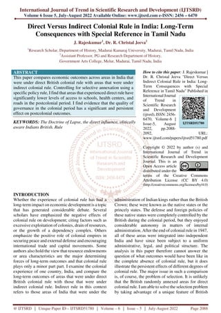 International Journal of Trend in Scientific Research and Development (IJTSRD)
Volume 6 Issue 5, July-August 2022 Available Online: www.ijtsrd.com e-ISSN: 2456 – 6470
@ IJTSRD | Unique Paper ID – IJTSRD51780 | Volume – 6 | Issue – 5 | July-August 2022 Page 2088
Direct Versus Indirect Colonial Rule in India: Long-Term
Consequences with Special Reference in Tamil Nadu
J. Rajeskumar1
, Dr. R. Christal Jeeva2
1
Research Scholar, Department of History, Madurai Kamaraj University, Madurai, Tamil Nadu, India
2
Assistant Professor, PG and Research Department of History,
Government Arts College, Melur, Madurai, Tamil Nadu, India
ABSTRACT
This paper compares economic outcomes across areas in India that
were under direct British colonial rule with areas that were under
indirect colonial rule. Controlling for selective annexation using a
specific policy rule, I find that areas that experienced direct rule have
significantly lower levels of access to schools, health centers, and
roads in the postcolonial period. I find evidence that the quality of
governance in the colonial period has a significant and persistent
effect on postcolonial outcomes.
KEYWORDS: The Doctrine of Lapse, the direct influence, olitically
aware Indians British. Rule
How to cite this paper: J. Rajeskumar |
Dr. R. Christal Jeeva "Direct Versus
Indirect Colonial Rule in India: Long-
Term Consequences with Special
Reference in Tamil Nadu" Published in
International Journal
of Trend in
Scientific Research
and Development
(ijtsrd), ISSN: 2456-
6470, Volume-6 |
Issue-5, August
2022, pp.2088-
2092, URL:
www.ijtsrd.com/papers/ijtsrd51780.pdf
Copyright © 2022 by author (s) and
International Journal of Trend in
Scientific Research and Development
Journal. This is an
Open Access article
distributed under the
terms of the Creative Commons
Attribution License (CC BY 4.0)
(http://creativecommons.org/licenses/by/4.0)
INTRODUCTION
Whether the experience of colonial rule has had a
long-term impact on economic development is a topic
that has generated considerable debate. Several
scholars have emphasized the negative effects of
colonial rule on development; citing factors such as
excessive exploitation of colonies, drain of resources,
or the growth of a dependency complex. Others
emphasize the positive role of colonial empires in
securing peace and external defense and encouraging
international trade and capital movements. Some
authors also hold the view that resource endowments
or area characteristics are the major determining
forces of long-term outcomes and that colonial rule
plays only a minor part part. I examine the colonial
experience of one country, India, and compare the
long-term outcomes of areas that were under direct
British colonial rule with those that were under
indirect colonial rule. Indirect rule in this context
refers to those areas of India that were under the
administration of Indian kings rather than the British
Crown; these were known as the native states or the
princely states. The defense and foreign policies of
these native states were completely controlled by the
British during the colonial period, but they enjoyed
considerable autonomy in matters of internal
administration. After the end of colonial rule in 1947,
all of these areas were integrated into independent
India and have since been subject to a uniform
administrative, legal, and political structure. The
analysis in this paper therefore cannot answer the
question of what outcomes would have been like in
the complete absence of colonial rule, but it does
illustrate the persistent effects of different degrees of
colonial rule. The major issue in such a comparison
is, of course, the problem of selection. It is unlikely
that the British randomly annexed areas for direct
colonial rule. I am able to solve the selection problem
by taking advantage of a unique feature of British
IJTSRD51780
 