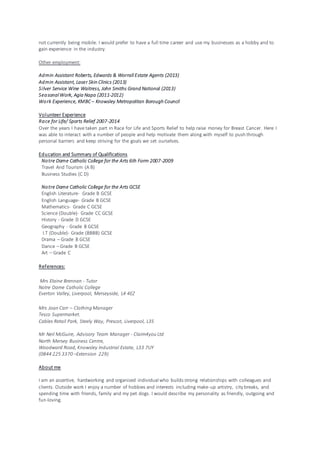 not currently being mobile. I would prefer to have a full time career and use my businesses as a hobby and to
gain experience in the industry.
Other employment:
Admin Assistant Roberts, Edwards & Worrall Estate Agents (2013)
Admin Assistant, Laser Skin Clinics (2013)
Silver Service Wine Waitress, John Smiths Grand National (2013)
Seasonal Work, Agia Napa (2011-2012)
Work Experience, KMBC – Knowsley Metropolitan Borough Council
Volunteer Experience
Race for Life/ Sports Relief 2007-2014
Over the years I have taken part in Race for Life and Sports Relief to help raise money for Breast Cancer. Here I
was able to interact with a number of people and help motivate them along with myself to push through
personal barriers and keep striving for the goals we set ourselves.
Education and Summary of Qualifications
Notre Dame Catholic College for the Arts 6th Form 2007-2009
Travel And Tourism (A B)
Business Studies (C D)
Notre Dame Catholic College for the Arts GCSE
English Literature- Grade B GCSE
English Language- Grade B GCSE
Mathematics- Grade C GCSE
Science (Double)- Grade CC GCSE
History - Grade D GCSE
Geography - Grade B GCSE
I.T (Double)- Grade (BBBB) GCSE
Drama – Grade B GCSE
Dance – Grade B GCSE
Art – Grade C
References:
Mrs Elaine Brennan - Tutor
Notre Dame Catholic College
Everton Valley, Liverpool, Merseyside, L4 4EZ
Mrs Joan Carr – Clothing Manager
Tesco Supermarket.
Cables Retail Park, Steely Way, Prescot, Liverpool, L35
Mr Neil McGuire, Advisory Team Manager - Claim4you Ltd
North Mersey Business Centre,
Woodward Road, Knowsley Industrial Estate, L33 7UY
(0844 225 3370 –Extension 229)
About me
I am an assertive, hardworking and organised individual who builds strong relationships with colleagues and
clients. Outside work I enjoy a number of hobbies and interests including make-up artistry, city breaks, and
spending time with friends, family and my pet dogs. I would describe my personality as friendly, outgoing and
fun-loving.
 
