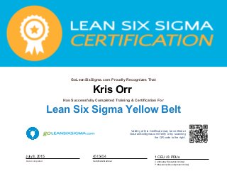Kris Orr
GoLeanSixSigma.com Proudly Recognizes That
Date Completed
Has Successfully Completed Training & Certification For
Lean Six Sigma Yellow Belt
July 8, 2015
Validity of this Certificate may be verified at
GoLeanSixSigma.com/Verify or by scanning
the QR code to the right.
Certificate Number
4515454
Continuing Education Unit(s) /
Professional Development Unit(s)
1 CEU / 8 PDUs
 