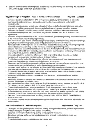 • Secured commission for another project by achieving value for money and delivering the projects on
time, within budget and to high quality standards.
Royal Borough of Kingston – Head of Traffic and Transportation May 1988 – Jul 2008
• Increased customer satisfaction by 37% by responding positively to the concerns of residents,
business and road user groups - achieved environmental, regeneration and sustainability
improvements;
• Improved service provision by delivering integrated highways, traffic, transportation and road safety
engineering, parking management, development planning and transport modelling services;
• Delivered the Council’s priorities by successfully executing capital and revenue programmes;
• Implemented development and construction programmes and executed S278, S106 and S38
agreements;
• Produced and presented reports to the Council Committees, provided engineering and technical advice
to the councillors on projects and programmes;
• Won national and local awards for street design for developing and implementing innovative and high
quality highway and traffic projects, street and public-realm improvement initiatives;
• Achieved modal shift from private car to sustainable modes of travel by 27% by delivering integrated
transport strategies, promoting healthy travel and establishing car-sharing clubs;
• Secured increased annual financial allocations (£3 to £5.7 million) from TfL and increased the annual
revenue budget from £5 to £7 million by providing effective business plans and clearly defining project
scope, objectives, outcomes and deliverables;
• Improved productivity and service efficiency by 35% by providing robust financial and budget
management, strong project management and strategic thinking;
• Provided successful leadership by providing effective team management, business development,
research and development, robust commissioning and procurement;
• Developed and delivered the regeneration of town centres and commercial areas by providing local
improvements, community leadership and collaborative partnership working;
• increased public and partner participation workings by 60% by engaging and involving local residents,
business, community organisation, other public service providers and delivery agencies;
• Encouraged greater level of walking and cycling by implementing green cycle and walking network,
cycle parking and safe pedestrian crossing facilities;
• Introduced safe freight movement network and lorry ban areas - achieved safer and greener
environment;
• Met quality assurance, statutory and regulatory procedures and requirements by using standards and
manuals for highways and streets design;
• Represented the Council as the Highway and Traffic Authority by leading partnerships with TfL, GLA,
DfT, delivery partners, Network Rail, South West Trains and bus operators;
• Chaired Engineering Project Management Board, Traffic Management Liaison Group, Area
Regeneration and Improvement Working Groups and London Cycle Network Steering Group;
• Presented lectures on transport, traffic and road safety engineering, walking, cycling and bus priority
initiatives, Home Zones, sustainability, regeneration and streetscape improvements;
• Executed Transport Microsimulation modelling using SATURN, VISSIM, TRIPS, CONTRAM and
VISSUM suits; and
• Successfully provided evidence in eight planning public inquiries for retail, residential and mixed- use
developments.
JMP Consultants Ltd - Assistant Engineer September 86 - May 1988
• Developed and designed highway, traffic and parking management schemes, junction improvements
and signal designs using Manual for Streets and DMRB;
• Designed and implemented walking, cycling and bus priority measures;
• Completed highway, traffic and transport assessments for retail, residential and mixed-use
developments;
• Presented reports to senior management and clients; and
3
 
