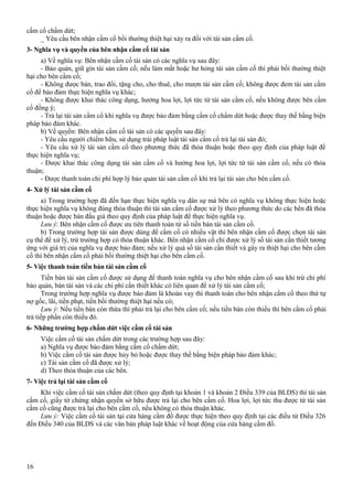 cầm cố chấm dứt;
_ Yêu cầu bên nhận cầm cố bồi thường thiệt hại xảy ra đối với tài sản cầm cố.
3- Nghĩa vụ và quyền của bên nhận cầm cố tài sản
a) Về nghĩa vụ: Bên nhận cầm cố tài sản có các nghĩa vụ sau đây:
- Bảo quản, giữ gìn tài sản cầm cố; nếu làm mất hoặc hư hỏng tài sản cầm cố thì phải bồi thường thiệt
hại cho bên cầm cố;
- Không được bán, trao đổi, tặng cho, cho thuê, cho mượn tài sản cầm cố; không được đem tài sản cầm
cố để bảo đảm thực hiện nghĩa vụ khác;
- Không được khai thác công dụng, hưởng hoa lợi, lợi tức từ tài sản cầm cố, nếu không được bên cầm
cố đồng ý;
- Trả lại tài sản cầm cố khi nghĩa vụ được bảo đảm bằng cầm cố chấm dứt hoặc được thay thế bằng biện
pháp bảo đảm khác.
b) Về quyền: Bên nhận cầm cố tài sản có các quyền sau đây:
- Yêu cầu người chiếm hữu, sử dụng trái pháp luật tài sản cầm cố trả lại tài sản đó;
- Yêu cầu xử lý tài sản cầm cố theo phương thức đã thỏa thuận hoặc theo quy định của pháp luật để
thực hiện nghĩa vụ;
- Được khai thác công dụng tài sản cầm cố và hưởng hoa lợi, lợi tức từ tài sản cầm cố, nếu có thỏa
thuận;
- Được thanh toán chi phí hợp lý bảo quản tài sản cầm cố khi trả lại tài sản cho bên cầm cố.
4- Xử lý tài sản cầm cố
a) Trong trường hợp đã đến hạn thực hiện nghĩa vụ dân sự mà bên có nghĩa vụ không thực hiện hoặc
thực hiện nghĩa vụ không đúng thỏa thuận thì tài sản cầm cố được xử lý theo phương thức do các bên đã thỏa
thuận hoặc được bán đấu giá theo quy định của pháp luật để thực hiện nghĩa vụ.
Lưu ý: Bên nhận cầm cố được ưu tiên thanh toán từ số tiền bán tài sản cầm cố.
b) Trong trường hợp tài sản được dùng để cầm cố có nhiều vật thì bên nhận cầm cố được chọn tài sản
cụ thể để xử lý, trừ trường hợp có thỏa thuận khác. Bên nhận cầm cố chỉ được xử lý số tài sản cần thiết tương
ứng với giá trị của nghĩa vụ được bảo đảm; nếu xử lý quá số tài sản cần thiết và gây ra thiệt hại cho bên cầm
cố thì bên nhận cầm cố phải bồi thường thiệt hại cho bên cầm cố.
5- Việc thanh toán tiền bán tài sản cầm cố
Tiền bán tài sản cầm cố được sử dụng để thanh toán nghĩa vụ cho bên nhận cầm cố sau khi trừ chi phí
bảo quản, bán tài sản và các chi phí cần thiết khác có liên quan để xử lý tài sản cầm cố;
Trong trường hợp nghĩa vụ được bảo đảm là khoản vay thì thanh toán cho bên nhận cầm cố theo thứ tự
nợ gốc, lãi, tiền phạt, tiền bồi thường thiệt hại nếu có;
Lưu ý: Nếu tiền bán còn thừa thì phải trả lại cho bên cầm cố; nếu tiền bán còn thiếu thì bên cầm cố phải
trả tiếp phần còn thiếu đó.
6- Những trường hợp chấm dứt việc cầm cố tài sản
Việc cầm cố tài sản chấm dứt trong các trường hợp sau đây:
a) Nghĩa vụ được bảo đảm bằng cầm cố chấm dứt;
b) Việc cầm cố tài sản được hủy bỏ hoặc được thay thế bằng biện pháp bảo đảm khác;
c) Tài sản cầm cố đã được xử lý;
d) Theo thỏa thuận của các bên.
7- Việc trả lại tài sản cầm cố
Khi việc cầm cố tài sản chấm dứt (theo quy định tại khoản 1 và khoản 2 Điều 339 của BLDS) thì tài sản
cầm cố, giấy tờ chứng nhận quyền sở hữu được trả lại cho bên cầm cố. Hoa lợi, lợi tức thu được từ tài sản
cầm cố cũng được trả lại cho bên cầm cố, nếu không có thỏa thuận khác.
Lưu ý: Việc cầm cố tài sản tại cửa hàng cầm đồ được thực hiện theo quy định tại các điều từ Điều 326
đến Điều 340 của BLDS và các văn bản pháp luật khác về hoạt động của cửa hàng cầm đồ.

16

 