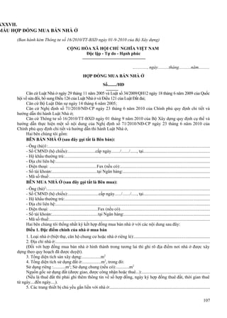 XXXVII.
MẪU HỢP ĐỒNG MUA BÁN NHÀ Ở
(Ban hành kèm Thông tư số 16/2010/TT-BXD ngày 01-9-2010 của Bộ Xây dựng)
CỘNG HÒA XÃ HỘI CHỦ NGHĨA VIỆT NAM
Độc lập - Tự do - Hạnh phúc
............., ngày..........tháng...........năm..........
HỢP ĐỒNG MUA BÁN NHÀ Ở
Số......../HĐ
Căn cứ Luật Nhà ở ngày 29 tháng 11 năm 2005 và Luật số 34/2009/QH12 ngày 18 tháng 6 năm 2009 của Quốc
hội về sửa đổi, bổ sung Điều 126 của Luật Nhà ở và Điều 121 của Luật Đất đai;
Căn cứ Bộ Luật Dân sự ngày 14 tháng 6 năm 2005;
Căn cứ Nghị định số 71/2010/NĐ-CP ngày 23 tháng 6 năm 2010 của Chính phủ quy định chi tiết và
hướng dẫn thi hành Luật Nhà ở;
Căn cứ Thông tư số 16/2010/TT-BXD ngày 01 tháng 9 năm 2010 của Bộ Xây dựng quy định cụ thể và
hướng dẫn thực hiện một số nội dung của Nghị định số 71/2010/NĐ-CP ngày 23 tháng 6 năm 2010 của
Chính phủ quy định chi tiết và hướng dẫn thi hành Luật Nhà ở,
Hai bên chúng tôi gồm:
BÊN BÁN NHÀ Ở (sau đây gọi tắt là Bên bán):
- Ông (bà)1:..................................................................................................................................................
- Số CMND (hộ chiếu):.........................cấp ngày......../......./......, tại...........................................................
- Hộ khẩu thường trú:..................................................................................................................................
- Địa chỉ liên hệ:...........................................................................................................................................
- Điện thoại: ...........................................Fax (nếu có):................................................................................
- Số tài khoản:.........................................tại Ngân hàng:..............................................................................
- Mã số thuế:................................................................................................................................................
BÊN MUA NHÀ Ở (sau đây gọi tắt là Bên mua):
- Ông (bà)2:...................................................................................................................................................
- Số CMND (hộ chiếu):............................cấp ngày....../......./....., tại...........................................................
- Hộ khẩu thường trú:..................................................................................................................................
- Địa chỉ liên hệ:...........................................................................................................................................
- Điện thoại: ............................................Fax (nếu có)................................................................................
- Số tài khoản:..........................................tại Ngân hàng:.............................................................................
- Mã số thuế:................................................................................................................................................
Hai bên chúng tôi thống nhất ký kết hợp đồng mua bán nhà ở với các nội dung sau đây:
Điều 1. Đặc điểm chính của nhà ở mua bán
1. Loại nhà ở (biệt thự, căn hộ chung cư hoặc nhà ở riêng lẻ):....................................................................
2. Địa chỉ nhà ở:...........................................................................................................................................
(Đối với hợp đồng mua bán nhà ở hình thành trong tương lai thì ghi rõ địa điểm nơi nhà ở được xây
dựng theo quy hoạch đã được duyệt).
3. Tổng diện tích sàn xây dựng:.................m2
4. Tổng diện tích sử dụng đất ở:.................m2, trong đó:
Sử dụng riêng :...........m2; Sử dụng chung (nếu có):............m2
Nguồn gốc sử dụng đất (được giao, được công nhận hoặc thuê...):.............................................................
(Nếu là thuê đất thì phải ghi thêm thông tin về số hợp đồng, ngày ký hợp đồng thuê đất, thời gian thuê
từ ngày....đến ngày....).
5. Các trang thiết bị chủ yếu gắn liền với nhà ở:..........................................................................................
107

 