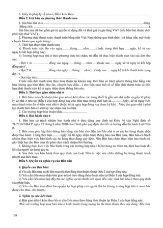 6. Giấy tờ pháp lý về nhà ở, đất ở kèm theo:...............................................................................................
Điều 2. Giá bán và phương thức thanh toán
1. Giá bán nhà ở là .............................................................................................................................đồng
(Bằng chữ: ................................................................................................................................................).
Giá bán này đã bao gồm giá trị quyền sử dụng đất và thuế giá trị gia tăng VAT (nếu bên bán thuộc diện
phải nộp thuế VAT).
2. Phương thức thanh toán: thanh toán bằng tiền Việt Nam thông qua hình thức (trả bằng tiền mặt hoặc
chuyển khoản qua ngân hàng)...........................................................................................................................
3. Thời hạn thực hiện thanh toán
a) Thanh toán một lần vào ngày..........tháng........năm..........(hoặc trong thời hạn ......ngày, kể từ sau
ngày kí kết hợp đồng này).
b) Trường hợp mua nhà ở theo phương thức trả chậm, trả dần thì thực hiện thanh toán vào các đợt như
sau:
- Đợt 1 là .....................đồng vào ngày.......tháng.......năm.......(hoặc sau ......ngày kể từ ngày kí kết hợp
đồng này)1.
- Đợt 2 là ......................đồng vào ngày......tháng......năm .....(hoặc sau .....ngày kể từ khi thanh toán xong
đợt 1).
- Đợt tiếp theo..................................................
Trước mỗi đợt thanh toán theo thỏa thuận tại khoản này, Bên bán có trách nhiệm thông báo bằng văn
bản (thông qua hình thức như fax, chuyển bưu điện....) cho Bên mua biết rõ số tiền phải thanh toán và thời
hạn phải thanh toán kể từ ngày nhận được thông báo này.
Điều 3. Thời hạn giao nhận nhà ở
1. Bên bán có trách nhiệm bàn giao nhà ở kèm theo các trang thiết bị gắn với nhà ở đó và giấy tờ pháp
lý về nhà ở nêu tại Điều 1 của hợp đồng này cho Bên mua trong thời hạn là...............ngày, kể từ ngày Bên
mua thanh toán đủ số tiền mua nhà ở (hoặc kể từ ngày hợp đồng này được ký kết) 2. Việc bàn giao nhà ở phải
lập thành biên bản có chữ ký xác nhận của hai bên.
2. Các trường hợp thỏa thuận khác...............................
Điều 4. Bảo hành nhà ở
1. Bên bán có trách nhiệm bảo hành nhà ở theo đúng quy định tại Điều 46 của Nghị định số
71/2010/NĐ-CP ngày 23 tháng 6 năm 2010 của Chính phủ quy định chi tiết và hướng dẫn thi hành Luật Nhà
ở.
2. Bên mua phải kịp thời thông báo bằng văn bản cho Bên bán khi nhà ở có các hư hỏng thuộc diện
được bảo hành. Trong thời hạn...........ngày, kể từ ngày nhận được thông báo của Bên mua, Bên bán có trách
nhiệm thực hiện việc bảo hành các hư hỏng theo đúng quy định. Nếu Bên bán chậm thực hiện bảo hành mà
gây thiệt hại cho Bên mua thì phải chịu trách nhiệm bồi thường.
3. Không thực hiện việc bảo hành trong các trường hợp nhà ở bị hư hỏng do thiên tai, địch họa hoặc do
lỗi của người sử dụng gây ra.
4. Sau thời hạn bảo hành theo quy định của Luật Nhà ở, việc sửa chữa những hư hỏng thuộc trách
nhiệm của Bên mua.
Điều 5. Quyền và nghĩa vụ của Bên bán
1. Quyền của Bên bán:
a) Yêu cầu Bên mua trả đủ tiền mua nhà theo đúng thỏa thuận nêu tại Điều 2 của hợp đồng này;
b) Yêu cầu Bên mua nhận bàn giao nhà ở theo đúng thỏa thuận nêu tại Điều 3 của hợp đồng này;
c) Yêu cầu Bên mua nộp đầy đủ các nghĩa vụ tài chính liên quan đến việc mua bán nhà ở theo quy định
của pháp luật;
d) Yêu cầu Bên mua đảm bảo quyền lợi hợp pháp của người thứ ba (trong trường hợp nhà ở mua bán
đang cho thuê, cho mượn).
2. Nghĩa vụ của Bên bán:
a) Bàn giao nhà ở kèm theo hồ sơ cho Bên mua theo đúng thỏa thuận tại Điều 3 của hợp đồng này;
(Đối với trường hợp mua bán nhà ở hình thành trong tương lai thì thỏa thuận theo nội dung: Bên bán
108

 