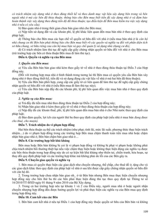 có trách nhiệm xây dựng nhà ở theo đúng thiết kế và theo danh mục vật liệu xây dựng bên trong và bên
ngoài nhà ở mà các bên đã thỏa thuận; thông báo cho Bên mua biết tiến độ xây dựng nhà ở và đảm bảo
hoàn thành việc xây dựng theo đúng tiến độ đã thỏa thuận; tạo điều kiện để Bên mua kiểm tra việc xây dựng
nhà ở nếu có yêu cầu).
b) Bảo quản nhà ở trong thời gian chưa bàn giao nhà cho Bên mua;
c) Nộp tiền sử dụng đất và các khoản phí, lệ phí khác liên quan đến mua bán nhà ở theo quy định của
pháp luật;
d) Thông báo cho Bên mua các hạn chế về quyền sở hữu đối với nhà ở (nếu mua bán nhà ở là căn hộ
nhà chung cư thì Bên bán phải thông báo cho Bên mua biết rõ các quyền và nghĩa vụ đối với phần diện tích
sở hữu chung, sở hữu riêng của căn hộ mua bán và quy chế quản lý sử dụng nhà chung cư đó);
đ) Có trách nhiệm làm thủ tục đề nghị cấp giấy chứng nhận quyền sở hữu đối với nhà ở cho Bên mua
(trừ trường hợp các bên có thỏa thuận Bên mua đi làm thủ tục).
Điều 6. Quyền và nghĩa vụ của Bên mua
1. Quyền của Bên mua:
a) Yêu cầu Bên bán bàn giao nhà kèm theo giấy tờ về nhà ở theo đúng thỏa thuận tại Điều 3 của Hợp
đồng này.
(Đối với trường hợp mua nhà ở hình thành trong tương lai thì Bên mua có quyền yêu cầu Bên bán xây
dựng nhà ở theo đúng thiết kế, tiến độ và sử dụng đúng các vật liệu về nhà ở mà hai bên đã thỏa thuận);
b) Yêu cầu Bên bán phối hợp, cung cấp các giấy tờ có liên quan để làm thủ tục đề nghị cấp giấy chứng
nhận quyền sở hữu đối với nhà ở (nếu Bên mua đi làm thủ tục này);
c) Yêu cầu Bên bán nộp đầy đủ các khoản phí, lệ phí liên quan đến việc mua bán nhà ở theo quy định
của pháp luật.
2. Nghĩa vụ của Bên mua:
a) Trả đầy đủ tiền mua nhà theo đúng thỏa thuận tại Điều 2 của hợp đồng này;
b) Nhận bàn giao nhà ở kèm theo giấy tờ về nhà ở theo đúng thỏa thuận của hợp đồng này;
c) Nộp đầy đủ các khoản thuế, phí, lệ phí liên quan đến mua bán nhà ở cho Nhà nước theo quy định của
pháp luật;
d) Bảo đảm quyền, lợi ích của người thứ ba theo quy định của pháp luật (nếu nhà ở mua bán đang được
cho thuê, cho mượn).
Điều 7. Trách nhiệm do vi phạm hợp đồng
Hai bên thỏa thuận cụ thể các trách nhiệm (như phạt; tính lãi, mức lãi suất; phương thức thực hiện trách
nhiệm....) do vi phạm hợp đồng trong các trường hợp Bên mua chậm thanh toán tiền mua nhà hoặc chậm
nhận bàn giao nhà ở, Bên bán chậm bàn giao nhà ở....
Điều 8. Các trường hợp bất khả kháng
Bên mua hoặc Bên bán không bị coi là vi phạm hợp đồng và không bị phạt vi phạm hoặc không phải
chịu trách nhiệm bồi thường thiệt hại nếu việc chậm thực hiện hoặc không thực hiện đúng các nghĩa vụ được
các bên thỏa thuận trong hợp đồng này do có sự kiện bất khả kháng như thiên tai, chiến tranh, hỏa hoạn, sự
thay đổi quy định pháp luật và các trường hợp khác mà không phải do lỗi của các Bên gây ra.
Điều 9. Chuyển giao quyền và nghĩa vụ
1. Bên mua có quyền thực hiện các giao dịch như chuyển nhượng, thế chấp, cho thuê để ở, tặng cho và
các giao dịch khác theo quy định của pháp luật về nhà ở sau khi được cấp giấy chứng nhận quyền sở hữu đối
với căn hộ đó.
2. Trong trường hợp chưa nhận bàn giao nh_ ở từ Bên bán nhưng Bên mua thực hiện chuyển nhượng
hợp đồng này cho bên thứ ba thì các bên phải thực hiện đúng thủ tục theo quy định tại Thông tư số
16/2010/TT-BXD ngày 01 tháng 9 năm 2010 của Bộ Xây dựng.
3. Trong cả hai trường hợp nêu tại khoản 1 và 2 của Điều này, người mua nhà ở hoặc người nhận
chuyển nhượng hợp đồng đều được hưởng quyền lợi và phải thực hiện các nghĩa vụ của Bên mua quy định
trong hợp đồng này.
Điều 10. Cam kết của các Bên
1. Bên bán cam kết nhà ở nêu tại Điều 1 của hợp đồng này thuộc quyền sở hữu của Bên bán và không
109

 