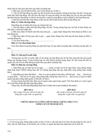 thuộc diện bị cấm giao dịch theo quy định của pháp luật.
2. Bên mua cam kết đã tìm hiểu, xem xét kỹ thông tin về nhà ở.
3. Việc ký kết hợp đồng này giữa các bên là hoàn toàn tự nguyện, không bị ép buộc, lừa dối. Trong quá
trình thực hiện hợp đồng, nếu cần thay đổi hoặc bổ sung nội dung của hợp đồng này thì các bên thỏa thuận
lập thêm phụ lục hợp đồng có chữ ký của hai bên và phụ lục hợp đồng có giá trị pháp lý như hợp đồng này.
4. Hai bên cam kết thực hiện đúng và đầy đủ các thỏa thuận đã quy định tại hợp đồng này.
Điều 11. Chấm dứt hợp đồng
Hợp đồng này sẽ chấm dứt trong các trường hợp sau:
1. Hai bên đồng ý chấm dứt hợp đồng bằng văn bản. Trong trường hợp này, hai bên sẽ thỏa thuận các
điều kiện và thời hạn chấm dứt.
2. Bên mua chậm trễ thanh toán tiền mua nhà quá .......ngày (hoặc tháng) theo thỏa thuận tại Điều 2 của
hợp đồng này.
3. Bên bán chậm trễ bàn giao nhà ở quá.......ngày (hoặc tháng) theo thời hạn đã thỏa thuận tại Điều 3
của hợp đồng này.
3. Các thỏa thuận khác....................................................
Điều 12. Các thỏa thuận khác
(Các thỏa thuận trong hợp đồng này phải phù hợp với quy định của pháp luật và không trái đạo đức xã
hội).
1..................................................................................................................................................................
2..................................................................................................................................................................
Điều 13. Giải quyết tranh chấp
Trường hợp các bên có tranh chấp về nội dung của hợp đồng này thì hai bên cùng bàn bạc giải quyết
thông qua thương lượng. Trong trường hợp các bên không thương lượng được thì một trong hai bên có
quyền yêu cầu Tòa án nhân dân giải quyết theo quy định của pháp luật.
Điều 14. Hiệu lực của hợp đồng
1. Hợp đồng này có hiệu lực kể từ ngày.............(hoặc có hiệu lực kể từ ngày được công chứng chứng
nhận hoặc được UBND chứng thực đối với trường hợp pháp luật quy định phải công chứng hoặc chứng
thực).
2. Hợp đồng này được lập thành ..... bản và có giá trị pháp lý như nhau, mỗi bên giữ .....bản, .... bản lưu tại
cơ quan thuế, .... bản lưu tại cơ quan công chứng hoặc chứng thực (nếu có) và .....bản lưu tại cơ quan có thẩm
quyền cấp giấy chứng nhận quyền sở hữu đối với nhà ở.
(Trong trường hợp Bên bán, Bên mua là người nước ngoài hoặc người Việt Nam định cư ở nước ngoài
thì có thể thỏa thuận lập thêm hợp đồng bằng
Tiếng Anh, các bản Hợp đồng bằng tiếng Anh và tiếng Việt có giá trị pháp lý như nhau)./.
BÊN MUA
(Ký và ghi rõ họ tên, nếu là tổ chức thì
đóng dấu và ghi chức vụ người ký)

BÊN BÁN
(Ký và ghi rõ họ tên, nếu là tổ chức thì
đóng dấu và ghi chức vụ người ký)

CHỨNG NHẬN CỦA CÔNG CHỨNG HOẶC CHỨNG THỰC CỦA
UBND CẤP CÓ THẨM QUYỀN

1. Có tên trong giấy chứng nhận quyền sở hữu về nhà ở; nếu bên bán là tổ chức thì ghi thông tin tên của tổ
chức, địa chỉ, điện thoại, số tài khoản, tên và chức vụ người đại diện theo pháp luật của tổ chức đó.

110

 