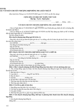 XXVIII.
MẪU VĂN BẢN CHUYỂN NHƯỢNG HỢP ĐỒNG MUA BÁN NHÀ Ở
(Ban hành kèm Thông tư số 16/2010/TT-BXD ngày 01-9-2010 của Bộ Xây dựng)
CỘNG HÒA XÃ HỘI CHỦ NGHĨA VIỆT NAM
Độc lập - Tự do - Hạnh phúc
........., ngày ....... tháng.....năm........
VĂN BẢN CHUYỂN NHƯỢNG HỢP ĐỒNG MUA BÁN NHÀ Ở
- Căn cứ Nghị định số 71/2010/NĐ-CP ngày 23/6/2010 của Chính phủ quy định chi tiết và hướng dẫn
thi hành Luật Nhà ở;
- Căn cứ Thông tư số 16/2010/TT-BXD ngày 01/9/2010 của Bộ Xây dựng quy định cụ thể và hướng
dẫn thi hành Nghị định số 71/2010/NĐ-CP.
Hai bên chúng tôi gồm:
Bên chuyển nhượng hợp đồng (gọi tắt là bên A)
- Ông (bà): nếu là hộ gia đình thì phải ghi tên cả 2 vợ chồng; nếu là tổ chức thì ghi tên tổ chức và người
đại diện theo pháp luật).....................................................................................................................................
- Số CMTND:...............................do CA.................cấp ngày......................................................................
- Nơi đăng ký hộ khẩu thường trú:...............................................................................................................
- Địa chỉ liên hệ:...........................................................................................................................................
- Số điện thoại liên hệ:.................................................................................................................................
- Số tài khoản:(nếu có).....................................tại ngân hàng.......................................................................
BÊN NHẬN CHUYỂN NHƯỢNG HỢP ĐỒNG (GỌI TẮT LÀ BÊN B)
- Ông (bà): nếu là hộ gia đình thì phải ghi tên cả 2 vợ chồng......................................................................
- Số CMTND:...............................do CA.................cấp ngày.....................................................................
....................- Nơi đăng ký hộ khẩu thường trú:...........................................................................................
- Địa chỉ liên hệ:..........................................................................................................................................
- Số điện thoại liên hệ:.................................................................................................................................
- Số tài khoản:(nếu có)..............................tại ngân hàng.............................................................................
Hai bên chúng tôi nhất trí thỏa thuận các nội dung sau đây:
Điều 1: Bên A chuyển nhượng cho Bên B hợp đồng mua bán nhà ở với các nội dung như sau:
1. Tên, số hợp đồng, ngày ký (hoặc văn bản chuyển nhượng hợp đồng ký ngày nếu chuyển nhượng từ
lần thứ hai trở đi).................................................................................................................................................
2. Bên bán nhà ở: Công ty...........................................................................................................................
3. Loại nhà ở:......................, tổng DT sàn XD là...................................................................................m2;
4. Địa chỉ nhà ở:.........................................................................................................................................’
5. Giá bán........................đ (bằng chữ:.........................................................)...............................................
6. Số tiền Bên A đã nộp trước cho bên bán:................................................................................................
7. Thời hạn nộp tiền mua bán các đợt tiếp theo...........................................................................................
8. Thời hạn giao nhận nhà ở:.......................................................................................................................
Điều 2: Các hồ sơ, giấy tờ kèm theo
1. Hợp đồng mua bán nhà ở ký với công ty.................................................................................................
2. Các biên lai nộp tiền mua bán nhà ở cho công ty....................................................................................
3. Các giấy tờ khác:......................................................................................................................................
4. Thời hạn bàn giao hồ sơ, giấy tờ quy định tại Điều này:.........................................................................
Điều 3: Giá chuyển nhượng hợp đồng, thời hạn và phương thức thanh toán tiền chuyển nhượng
hợp đồng
1. Giá chuyển nhượng hợp đồng là:..........................................................................................................đ
(bằng chữ:..................................................................................................................................................)
112

 