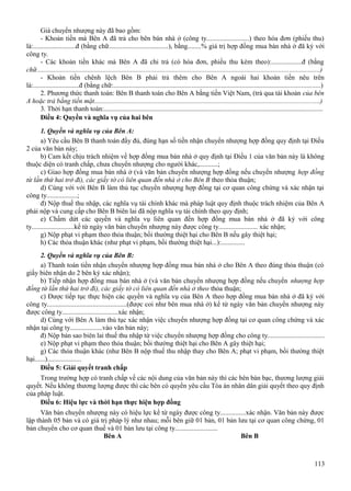 Giá chuyển nhượng này đã bao gồm:
- Khoản tiền mà Bên A đã trả cho bên bán nhà ở (công ty.........................) theo hóa đơn (phiếu thu)
là:.........................đ (bằng chữ...................................), bằng........% giá trị hợp đồng mua bán nhà ở đã ký với
công ty.
- Các khoản tiền khác mà Bên A đã chi trả (có hóa đơn, phiếu thu kèm theo):..................đ (bằng
chữ....................................................................................................................................................................)
- Khoản tiền chênh lệch Bên B phải trả thêm cho Bên A ngoài hai khoản tiền nêu trên
là:...........................đ (bằng chữ:........................................................................................................................)
2. Phương thức thanh toán: Bên B thanh toán cho Bên A bằng tiền Việt Nam, (trả qua tài khoản của bên
A hoặc trả bằng tiền mặt..................................................................................................................................)
3. Thời hạn thanh toán:...............................................................................................................................
Điều 4: Quyền và nghĩa vụ của hai bên
1. Quyền và nghĩa vụ của Bên A:
a) Yêu cầu Bên B thanh toán đầy đủ, đúng hạn số tiền nhận chuyển nhượng hợp đồng quy định tại Điều
2 của văn bản này;
b) Cam kết chịu trách nhiệm về hợp đồng mua bán nhà ở quy định tại Điều 1 của văn bản này là không
thuộc diện có tranh chấp, chưa chuyển nhượng cho người khác,...........;
c) Giao hợp đồng mua bán nhà ở (và văn bản chuyển nhượng hợp đồng nếu chuyển nhượng hợp đồng
từ lần thứ hai trở đi), các giấy tờ có liên quan đến nhà ở cho Bên B theo thỏa thuận;
d) Cùng với với Bên B làm thủ tục chuyển nhượng hợp đồng tại cơ quan công chứng và xác nhận tại
công ty..................;
đ) Nộp thuế thu nhập, các nghĩa vụ tài chính khác mà pháp luật quy định thuộc trách nhiệm của Bên A
phải nộp và cung cấp cho Bên B biên lai đã nộp nghĩa vụ tài chính theo quy định;
e) Chấm dứt các quyền và nghĩa vụ liên quan đến hợp đồng mua bán nhà ở đã ký với công
ty.........................kể từ ngày văn bản chuyển nhượng này được công ty....................... xác nhận;
g) Nộp phạt vi phạm theo thỏa thuận; bồi thường thiệt hại cho Bên B nếu gây thiệt hại;
h) Các thỏa thuận khác (như phạt vi phạm, bồi thường thiệt hại...):..............
2. Quyền và nghĩa vụ của Bên B:
a) Thanh toán tiền nhận chuyển nhượng hợp đồng mua bán nhà ở cho Bên A theo đúng thỏa thuận (có
giấy biên nhận do 2 bên ký xác nhận);
b) Tiếp nhận hợp đồng mua bán nhà ở (và văn bản chuyển nhượng hợp đồng nếu chuyển nhượng hợp
đồng từ lần thứ hai trở đi), các giấy tờ có liên quan đến nhà ở theo thỏa thuận;
c) Được tiếp tục thực hiện các quyền và nghĩa vụ của Bên A theo hợp đồng mua bán nhà ở đã ký với
công ty...............................................(được coi như bên mua nhà ở) kể từ ngày văn bản chuyển nhượng này
được công ty.................................xác nhận;
d) Cùng với Bên A làm thủ tục xác nhận việc chuyển nhượng hợp đồng tại cơ quan công chứng và xác
nhận tại công ty...................vào văn bản này;
đ) Nộp bản sao biên lai thuế thu nhập từ việc chuyển nhượng hợp đồng cho công ty.................................
e) Nộp phạt vi phạm theo thỏa thuận; bồi thường thiệt hại cho Bên A gây thiệt hại;
g) Các thỏa thuận khác (như Bên B nộp thuế thu nhập thay cho Bên A; phạt vi phạm, bồi thường thiệt
hại......)....................
Điều 5: Giải quyết tranh chấp
Trong trường hợp có tranh chấp về các nội dung của văn bản này thì các bên bàn bạc, thương lượng giải
quyết. Nếu không thương lượng được thì các bên có quyền yêu cầu Tòa án nhân dân giải quyết theo quy định
của pháp luật.
Điều 6: Hiệu lực và thời hạn thực hiện hợp đồng
Văn bản chuyển nhượng này có hiệu lực kể từ ngày được công ty...............xác nhận. Văn bản này được
lập thành 05 bản và có giá trị pháp lý như nhau; mỗi bên giữ 01 bản, 01 bản lưu tại cơ quan công chứng, 01
bản chuyển cho cơ quan thuế và 01 bản lưu tại công ty.........................
Bên A
Bên B

113

 