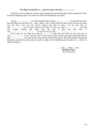 Xác nhận của chủ đầu tư....... (ghi tên công ty bán nhà..........................)
(Chủ đầu tư chỉ xác nhận vào văn bản chuyển nhượng này sau khi bên nhận chuyển nhượng đã có biên
lai thuế thu nhập hoặc giấy tờ xác nhận việc miễn thuế thu nhập theo quy định)
Công ty................................xác nhận ông (bà) (hoặc tổ chức):................................là người đã mua nhà ở
theo hợp đồng mua bán nhà ở số......ngày....tháng....năm....(hoặc là Bên đã nhận chuyển nhượng hợp đồng
mua bán nhà ở theo văn bản chuyển nhượng hợp đồng ký ngày......của ông (bà) hoặc tổ
chức.............................nếu là chuyển nhượng từ lần thứ 2 trở đi), nay công ty...............................xác nhận
việc
chuyển
nhượng
hợp
đồng
mua
bán
nhà
ở
giữa
ông
(bà)
hoặc
tổ
chức...........................................................và ông (bà) hoặc tổ chức...........................................
Kể từ ngày ký xác nhận này, công ty................. sẽ chấm dứt giao dịch với ông (bà) hoặc tổ
chức.............................và trực tiếp giao dịch với Bên nhận chuyển nhượng hợp đồng là ông (bà) hoặc tổ
chức...............................theo địa chỉ ghi trong văn bản chuyển nhượng này. Bên nhận chuyển nhượng hợp
đồng được quyền tiếp tục thực hiện các quyền và nghĩa vụ theo hợp đồng mua bán nhà ở số.......đã ký với
công ty chúng tôi./.
........., ngày........tháng......năm.......
Đại diện Công ty
(ký tên đóng dấu)

115

 