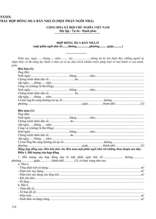 XXXIX.
MẪU HỢP ĐỒNG MUA BÁN NHÀ Ở (MỘT PHẦN NGÔI NHÀ)
CỘNG HÒA XÃ HỘI CHỦ NGHĨA VIỆT NAM
Độc lập - Tự do - Hạnh phúc

HỢP ĐỒNG MUA BÁN NHÀ Ở
(một phần ngôi nhà số:.......đường.................phường......... quận...........)

Hôm nay, ngày........tháng.......năm........., tại........................chúng tôi ký tên dưới đây, những người tự
nhận thấy có đủ năng lực hành vi dân sự và tự chịu trách nhiệm trước pháp luật về mọi hành vi của mình,
gồm:
Bên bán (1):
Ông (Bà) ....................................................................................................................................................
Sinh ngày:..................................................tháng..................năm.................................................................
Chứng minh nhân dân số:..................................do......................................................................................
cấp ngày.......tháng.......năm........................................................................................................................
Cùng vợ (chồng) là Bà (Ông):....................................................................................................................
Sinh ngày...................................................tháng..................năm.................................................................
Chứng minh nhân dân số:................................ do......................................................................................
cấp ngày.......tháng.......năm........................................................................................................................
Cả hai ông bà cùng thường trú tại số:.....................................................đường...........................................
phường.......................................................................quận....................thành phố..................................(2)
Bên mua (1):
Ông (Bà) ....................................................................................................................................................
Sinh ngày:..................................................tháng..................năm.................................................................
Chứng minh nhân dân số:............................do............................................................................................
cấp ngày.......tháng.......năm........................................................................................................................
Cùng vợ (chồng) là Bà (Ông):....................................................................................................................
Sinh ngày...................................................tháng..................năm.................................................................
Chứng minh nhân dân số:............................do............................................................................................
cấp ngày.......tháng.......năm........................................................................................................................
Cả hai Ông Bà cùng thường trú tại số:...................................................đường...........................................
phường.......................................................................quận....................thành phố..................................(2)
Bằng hợp đồng này, Bên bán bán cho Bên mua một phần ngôi nhà với những thỏa thuận sau đây:
Điều 1. Đối tượng của hợp đồng
1. Đối tượng của hợp đồng này là một phần ngôi nhà số:.......................... đường...............
phường.................quận................thành phố............. (3), có thực trạng như sau:
a. Nhà ở:
- Tổng diện tích sử dụng:........................................................................................................................m2
- Diện tích xây dựng:..............................................................................................................................m2
- Diện tích xây dựng của tầng trệt:.........................................................................................................m2
- Kết cấu nhà:.............................................................................................................................................
- Số tầng:....................................................................................................................................................
b. Đất ở:
- Thửa đất số:..............................................................................................................................................
- Tờ bản đồ số:............................................................................................................................................
- Diện tích:.............................................................................................................................................m2
- Hình thức sử dụng riêng.......................................................................................................................m2
116

 