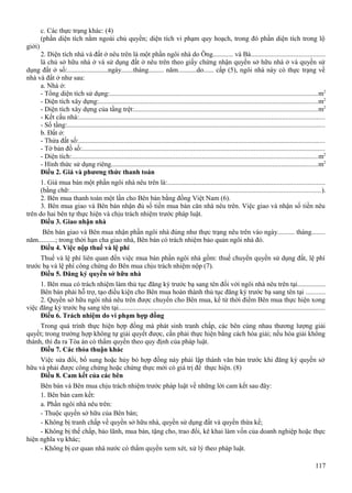 c. Các thực trạng khác: (4)
(phần diện tích nằm ngoài chủ quyền; diện tích vi phạm quy hoạch, trong đó phần diện tích trong lộ
giới)
2. Diện tích nhà và đất ở nêu trên là một phần ngôi nhà do Ông............ và Bà..........................................
là chủ sở hữu nhà ở và sử dụng đất ở nêu trên theo giấy chứng nhận quyền sở hữu nhà ở và quyền sử
dụng đất ở số:........................ngày.......tháng......... năm...........do...... cấp (5), ngôi nhà này có thực trạng về
nhà và đất ở như sau:
a. Nhà ở:
- Tổng diện tích sử dụng:........................................................................................................................m2
- Diện tích xây dựng:..............................................................................................................................m2
- Diện tích xây dựng của tầng trệt:.........................................................................................................m2
- Kết cấu nhà:.............................................................................................................................................
- Số tầng:....................................................................................................................................................
b. Đất ở:
- Thửa đất số:..............................................................................................................................................
- Tờ bản đồ số:............................................................................................................................................
- Diện tích:.............................................................................................................................................m2
- Hình thức sử dụng riêng.......................................................................................................................m2
Điều 2. Giá và phương thức thanh toán
1. Giá mua bán một phần ngôi nhà nêu trên là:..........................................................................................
(bằng chữ:................................................................................................................................................).
2. Bên mua thanh toán một lần cho Bên bán bằng đồng Việt Nam (6).
3. Bên mua giao và Bên bán nhận đủ số tiền mua bán căn nhà nêu trên. Việc giao và nhận số tiền nêu
trên do hai bên tự thực hiện và chịu trách nhiệm trước pháp luật.
Điều 3. Giao nhận nhà
Bên bán giao và Bên mua nhận phần ngôi nhà đúng như thực trạng nêu trên vào ngày.......... tháng........
năm..........; trong thời hạn cha giao nhà, Bên bán có trách nhiệm bảo quản ngôi nhà đó.
Điều 4. Việc nộp thuế và lệ phí
Thuế và lệ phí liên quan đến việc mua bán phần ngôi nhà gồm: thuế chuyển quyền sử dụng đất, lệ phí
trước bạ và lệ phí công chứng do Bên mua chịu trách nhiệm nộp (7).
Điều 5. Đăng ký quyền sở hữu nhà
1. Bên mua có trách nhiệm làm thủ tục đăng ký trước bạ sang tên đối với ngôi nhà nêu trên tại................
Bên bán phải hỗ trợ, tạo điều kiện cho Bên mua hoàn thành thủ tục đăng ký trước bạ sang tên tại ...........
2. Quyền sở hữu ngôi nhà nêu trên được chuyển cho Bên mua, kể từ thời điểm Bên mua thực hiện xong
việc đăng ký trước bạ sang tên tại.......................................................................................................................
Điều 6. Trách nhiệm do vi phạm hợp đồng
Trong quá trình thực hiện hợp đồng mà phát sinh tranh chấp, các bên cùng nhau thương lượng giải
quyết; trong trường hợp không tự giải quyết được, cần phải thực hiện bằng cách hòa giải; nếu hòa giải không
thành, thì đa ra Tòa án có thẩm quyền theo quy định của pháp luật.
Điều 7. Các thỏa thuận khác
Việc sửa đổi, bổ sung hoặc hủy bỏ hợp đồng này phải lập thành văn bản trước khi đăng ký quyền sở
hữu và phải được công chứng hoặc chứng thực mới có giá trị để thực hiện. (8)
Điều 8. Cam kết của các bên
Bên bán và Bên mua chịu trách nhiệm trước pháp luật về những lời cam kết sau đây:
1. Bên bán cam kết:
a. Phần ngôi nhà nêu trên:
- Thuộc quyền sở hữu của Bên bán;
- Không bị tranh chấp về quyền sở hữu nhà, quyền sử dụng đất và quyền thừa kế;
- Không bị thế chấp, bảo lãnh, mua bán, tặng cho, trao đổi, kê khai làm vốn của doanh nghiệp hoặc thực
hiện nghĩa vụ khác;
- Không bị cơ quan nhà nước có thẩm quyền xem xét, xử lý theo pháp luật.
117

 