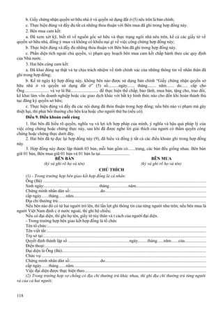 b. Giấy chứng nhận quyền sở hữu nhà ở và quyền sử dụng đất ở (5) nêu trên là bản chính;
c. Thực hiện đúng và đầy đủ tất cả những thỏa thuận với Bên mua đã ghi trong hợp đồng này.
2. Bên mua cam kết:
a. Đã xem xét kỹ, biết rõ về nguồn gốc sở hữu và thực trạng ngôi nhà nêu trên, kể cả các giấy tờ về
quyền sở hữu nhà, đồng ý mua và không có khiếu nại gì về việc công chứng hợp đồng này;
b. Thực hiện đúng và đầy đủ những thỏa thuận với Bên bán đã ghi trong hợp đồng này.
c. Phần diện tích ngoài chủ quyền, vi phạm quy hoạch bên mua cam kết chấp hành theo các quy định
của Nhà nước.
3. Hai bên cùng cam kết:
a. Đã khai đúng sự thật và tự chịu trách nhiệm về tính chính xác của những thông tin về nhân thân đã
ghi trong hợp đồng;
b. Kể từ ngày ký hợp đồng này, không bên nào được sử dụng bản chính “Giấy chứng nhận quyền sở
hữu nhà ở và quyền sử dụng đất ở” (5) số..........ngày....... tháng........ năm....... do...... cấp cho
Ông....................... và vợ là Bà.......................... để thực hiện thế chấp, bảo lãnh, mua bán, tặng cho, trao đổi,
kê khai làm vốn doanh nghiệp hoặc các giao dịch khác với bất kỳ hình thức nào cho đến khi hoàn thành thủ
tục đăng ký quyền sở hữu;
c. Thực hiện đúng và đầy đủ các nội dung đã thỏa thuận trong hợp đồng; nếu bên nào vi phạm mà gây
thiệt hại, thì phải bồi thường cho bên kia hoặc cho người thứ ba (nếu có).
Điều 9. Điều khoản cuối cùng
1. Hai bên đã hiểu rõ quyền, nghĩa vụ và lợi ích hợp pháp của mình, ý nghĩa và hậu quả pháp lý của
việc công chứng hoặc chứng thực này, sau khi đã được nghe lời giải thích của người có thẩm quyền công
chứng hoặc chứng thực dưới đây.
2. Hai bên đã tự đọc lại hợp đồng này (9), đã hiểu và đồng ý tất cả các điều khoản ghi trong hợp đồng
này.
3. Hợp đồng này được lập thành 03 bản, mỗi bản gồm có.......trang, các bản đều giống nhau. Bên bán
giữ 01 bản, Bên mua giữ 01 bản và 01 bản lu tại...........................
BÊN BÁN
BÊN MUA
(ký và ghi rõ họ và tên)
(ký và ghi rõ họ và tên)
CHÚ THÍCH
(1) - Trong trường hợp bên giao kết hợp đồng là cá nhân:
Ông (Bà) ....................................................................................................................................................
Sinh ngày:..................................................tháng..................năm.................................................................
Chứng minh nhân dân số:............................do............................................................................................
cấp ngày.......tháng.......năm........................................................................................................................
Địa chỉ thường trú:.....................................................................................................................................
Nếu bên nào đó có từ hai người trở lên, thì lần lợt ghi thông tin của từng người như trên; nếu bên mua là
người Việt Nam định c ở nước ngoài, thì ghi hộ chiếu;
Nếu có đại diện, thì ghi họ tên, giấy tờ tùy thân và t cách của người đại diện.
- Trong trường hợp bên giao kết hợp đồng là tổ chức
Tên tổ chức:................................................................................................................................................
Tên viết tắt:.................................................................................................................................................
Trụ sở tại:...................................................................................................................................................
Quyết định thành lập số .......................................................ngày.........tháng......năm.......của....................
Điện thoại:..................................................................................................................................................
Đại diện là Ông (Bà)...................................................................................................................................
Chức vụ:.....................................................................................................................................................
Chứng minh nhân dân số:............................do............................................................................................
cấp ngày.......tháng.......năm........................................................................................................................
Việc đại diện được thực hiện theo..............................................................................................................
(2) Trong trường hợp vợ chồng có địa chỉ thường trú khác nhau, thì ghi địa chỉ thường trú từng người
và của cả hai người;
118

 