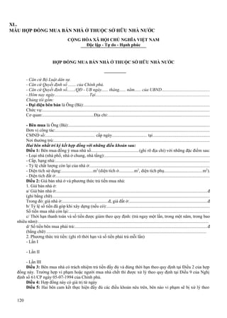 XL.
MẪU HỢP ĐỒNG MUA BÁN NHÀ Ở THUỘC SỞ HỮU NHÀ NƯỚC
CỘNG HÒA XÃ HỘI CHỦ NGHĨA VIỆT NAM
Độc lập - Tự do - Hạnh phúc

HỢP ĐỒNG MUA BÁN NHÀ Ở THUỘC SỞ HỮU NHÀ NƯỚC

- Căn cứ Bộ Luật dân sự.
- Căn cứ Quyết định số ....... của Chính phủ.
- Căn cứ Quyết định số......./QĐ - UB ngày...... tháng...... năm...... của UBND...........................................
- Hôm nay ngày................................Tại......................................................................................................
Chúng tôi gồm:
- Đại diện bên bán là Ông (Bà):................................................................................................................
Chức vụ:.....................................................................................................................................................
Cơ quan:...............................................Địa chỉ:..........................................................................................
- Bên mua là Ông (Bà):..............................................................................................................................
Đơn vị công tác:.........................................................................................................................................
CMND số:............................................. cấp ngày................................ tại...................................................
Nơi thường trú:...........................................................................................................................................
Hai bên nhất trí ký kết hợp đồng với những điều khoản sau:
Điều 1: Bên mua đồng ý mua nhà số...........................................(ghi rõ địa chỉ) với những đặc điểm sau:
- Loại nhà (nhà phố, nhà ở chung, nhà tầng):.............................................................................................
- Cấp, hạng nhà:..........................................................................................................................................
- Tỷ lệ chất lượng còn lại của nhà ở:..........................................................................................................
- Diện tích sử dụng:.............................m2 (diện tích ở..............m2, diện tích phụ..................................m2).
- Diện tích đất ở:.........................................................................................................................................
Điều 2: Giá bán nhà ở và phương thức trả tiền mua nhà:
1. Giá bán nhà ở:
a/ Giá bán nhà ở:.......................................................................................................................................đ
(ghi bằng chữ)............................................................................................................................................
Trong đó: giá nhà ở:..........................................đ, giá đất ở:.....................................................................đ
b/ Tỷ lệ số tiền đã góp khi xây dựng (nếu có):............................................................................................
Số tiền mua nhà còn lại:.............................................................................................................................
c/ Thời hạn thanh toán và số tiền được giảm theo quy định: (trả ngay một lần, trong một năm, trong bao
nhiêu năm):........................................................................................................................................................
d/ Số tiền bên mua phải trả:......................................................................................................................đ
(bằng chữ) ..............................................................................................................................................
2. Phương thức trả tiền: (ghi rõ thời hạn và số tiền phải trả mỗi lần)
- Lần I
- Lần II
- Lần III
Điều 3: Bên mua nhà có trách nhiệm trả tiền đầy đủ và đúng thời hạn theo quy định tại Điều 2 của hợp
đồng này. Trường hợp vi phạm hoặc người mua nhà chết thì được xử lý theo quy định tại Điều 9 của Nghị
định số 61/CP ngày 05-07-1994 của Chính phủ.
Điều 4: Hợp đồng này có giá trị từ ngày
Điều 5: Hai bên cam kết thực hiện đầy đủ các điều khoản nêu trên, bên nào vi phạm sẽ bị xử lý theo
120

 