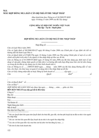 XLI.
MẪU HỢP ĐỒNG MUA BÁN CĂN HỘ NHÀ Ở THU NHẬP THẤP
(Ban hành kèm theo Thông tư số 36/2009/TT-BXD
ngày 16 tháng 11 năm 2009 của Bộ Xây dựng)
CỘNG HÒA XÃ HỘI CHỦ NGHĨA VIỆT NAM
Độc lập - Tự do - Hạnh phúc

HỢP ĐỒNG MUA BÁN CĂN HỘ NHÀ Ở THU NHẬP THẤP
Hợp đồng số: ...................................
Căn cứ Luật Nhà ở năm 2005;
Căn cứ Nghị định số 90/2006/NĐ-CP ngày 06 tháng 9 năm 2006 của Chính phủ về quy định chi tiết và
hướng dẫn thi hành Luật Nhà ở;
Căn cứ Quyết định số 67/QĐ-TTg ngày 24 tháng 4 năm 2009 của Thủ tướng Chính phủ về một số cơ chế,
chính sách phát triển nhà ở cho người có thu nhập thấp tại khu vực đô thị;
Căn cứ Thông tư số 01/2009/TT-BXD ngày 25 tháng 02 năm 2009 của Bộ Xây dựng quy định một số nội
dung về cấp giấy chứng nhận quyền sở hữu nhà ở và hướng dẫn mẫu hợp đồng mua bán căn hộ nhà chung
cư trong dự án đầu tư xây dựng của tổ chức kinh doanh nhà ở;
Căn cứ Thông tư số ......./2009/TT-BXD ngày.......tháng
năm 2009 của Bộ Xây dựng Hướng dẫn về việc
bán, cho thuê, cho thuê mua và quản lý sử dụng nhà ở thu nhập thấp tại đô thị;
Căn cứ Giấy chứng nhận đầu tư hoặc Đăng ký kinh doanh số .................. cấp ngày ..........;
Căn
cứ
Quyết
định10
số
..........................................................................................................................................................................
;
Căn cứ Quyết định11 số...................................................................................................................................;
Căn cứ khác12...................................................................................................................................................;
HỢP ĐỒNG MUA BÁN NHÀ này được lập ngày...... tháng......năm...... giữa các bên:
BÊN BÁN NHÀ Ở (sau đây gọi tắt là Bên bán)
Công ty13:..........................................................................................................................................................
Địa chỉ: ............................................................................................................................................................
Điện thoại:........................................................................................................................................................
Fax:...................................................................................................................................................................
Tài khoản số:....................................................................................................................................................
Ngân hàng giao dịch:........................................................................................................................................
Mã số thuế:.......................................................................................................................................................
Đại diện bởi Ông (bà):......................................................................................................................................
10

Ghi các Quyết định liên quan như Quyết định cho thuê đất, giao đất, văn bản phê duyệt dự án đầu tư nhà ở cho người
thu nhập thấp.
11
12
13

Ghi các văn bản liên quan đến Quy hoạch dự án nhà ở cho người thu nhập thấp.
Các căn cứ liên quan đến việc mua bán căn hộ (như văn bản đăng ký mua.....)
Ghi tên tổ chức kinh doanh nhà.

122

 