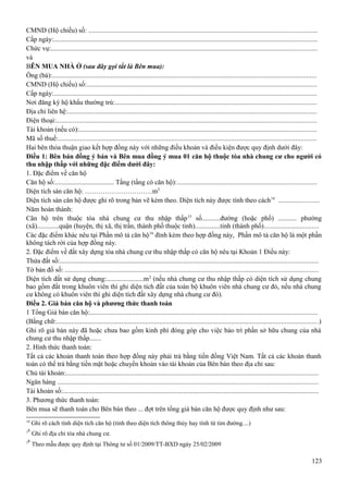 CMND (Hộ chiếu) số: .....................................................................................................................................
Cấp ngày:.........................................................................................................................................................
Chức vụ:...........................................................................................................................................................
và
BÊN MUA NHÀ Ở (sau đây gọi tắt là Bên mua):
Ông (bà):..........................................................................................................................................................
CMND (Hộ chiếu) số:......................................................................................................................................
Cấp ngày:.........................................................................................................................................................
Nơi đăng ký hộ khẩu thường trú:.....................................................................................................................
Địa chỉ liên hệ:.................................................................................................................................................
Điện thoại:.......................................................................................................................................................
Tài khoản (nếu có):..........................................................................................................................................
Mã số thuế:......................................................................................................................................................
Hai bên thỏa thuận giao kết hợp đồng này với những điều khoản và điều kiện được quy định dưới đây:
Điều 1: Bên bán đồng ý bán và Bên mua đồng ý mua 01 căn hộ thuộc tòa nhà chung cư cho người có
thu nhập thấp với những đặc điểm dưới đây:
1. Đặc điểm về căn hộ
Căn hộ số:................................... Tầng (tầng có căn hộ):.................................................................................
Diện tích sàn căn hộ: …………………………m2
Diện tích sàn căn hộ được ghi rõ trong bản vẽ kèm theo. Diện tích này được tính theo cách 14 ........................
Năm hoàn thành:
Căn hộ trên thuộc tòa nhà chung cư thu nhập thấp 15 số...........đường (hoặc phố) ........... phường
(xã).............quận (huyện, thị xã, thị trấn, thành phố thuộc tỉnh)...............tỉnh (thành phố)................................
Các đặc điểm khác nêu tại Phần mô tả căn hộ 16 đính kèm theo hợp đồng này, Phần mô tả căn hộ là một phần
không tách rời của hợp đồng này.
2. Đặc điểm về đất xây dựng tòa nhà chung cư thu nhập thấp có căn hộ nêu tại Khoản 1 Điều này:
Thửa đất số:......................................................................................................................................................
Tờ bản đồ số: ...................................................................................................................................................
Diện tích đất sử dụng chung:......................m 2 (nếu nhà chung cư thu nhập thấp có diện tích sử dụng chung
bao gồm đất trong khuôn viên thì ghi diện tích đất của toàn bộ khuôn viên nhà chung cư đó, nếu nhà chung
cư không có khuôn viên thì ghi diện tích đất xây dựng nhà chung cư đó).
Điều 2. Giá bán căn hộ và phương thức thanh toán
1 Tổng Giá bán căn hộ:....................................................................................................................................
(Bằng chữ:........................................................................................................................................................)
Ghi rõ giá bán này đã hoặc chưa bao gồm kinh phí đóng góp cho việc bảo trì phần sở hữu chung của nhà
chung cư thu nhập thấp.......
2. Hình thức thanh toán:
Tất cả các khoản thanh toán theo hợp đồng này phải trả bằng tiền đồng Việt Nam. Tất cả các khoản thanh
toán có thể trả bằng tiền mặt hoặc chuyển khoản vào tài khoản của Bên bán theo địa chỉ sau:
Chủ tài khoản:...................................................................................................................................................
Ngân hàng ........................................................................................................................................................
Tài khoản số:.....................................................................................................................................................
3. Phương thức thanh toán:
Bên mua sẽ thanh toán cho Bên bán theo ... đợt trên tổng giá bán căn hộ được quy định như sau:
14
15
16

Ghi rõ cách tính diện tích căn hộ (tính theo diện tích thông thủy hay tính từ tim đường....)
Ghi rõ địa chỉ tòa nhà chung cư.
Theo mẫu được quy định tại Thông tư số 01/2009/TT-BXD ngày 25/02/2009

123

 