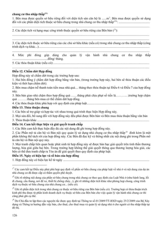 chung cư thu nhập thấp(21)
1. Bên mua được quyền sở hữu riêng đối với diện tích sàn căn hộ là ......m 2. Bên mua được quyền sử dụng
đối với các phần diện tích thuộc sở hữu chung trong nhà chung cư thu nhập thấp (22): ......................................
...........................................................................................................................................................................
2. Các diện tích và hạng mục công trình thuộc quyền sở hữu riêng của Bên bán (23):
..........................................................................................................................................................................
..........................................................................................................................................................................
3. Các diện tích thuộc sở hữu riêng của các chủ sở hữu khác (nếu có) trong nhà chung cư thu nhập thấp (công
trình dịch vụ khác...)..........................................................................................................................................
...........................................................................................................................................................................
4. Mức phí đóng góp dùng cho quản lý vận hành nhà chung cư thu nhập thấp
.............................................đồng/ tháng.
5. Các thỏa thuận khác (nếu có):.......................................................................................................................
..........................................................................................................................................................................
Điều 12. Chấm dứt Hợp đồng
Hợp đồng này sẽ chấm dứt trong các trường hợp sau:
1. Hai bên đồng ý chấm dứt hợp đồng bằng văn bản, (trong trường hợp này, hai bên sẽ thỏa thuận các điều
kiện và thời hạn chấm dứt).
2. Bên mua chậm trễ thanh toán tiền mua nhà quá.... tháng theo thỏa thuận tại Điều 6 và Điều 7 của hợp đồng
này.
3. Bên bán giao nhà chậm theo hợp đồng quá ……tháng phải chịu phạt số tiền là……….. ;trường hợp chậm
quá ………tháng bên mua có thể chấm dứt hợp đồng.
4. Các thỏa thuận khác phù hợp với quy định của pháp luật.......................................................
Điều 13. Thỏa thuận chung
1. Các bên sẽ trợ giúp và hợp tác với nhau trong quá trình thực hiện Hợp đồng này.
2. Mọi sửa đổi, bổ sung đối với hợp đồng này đều phải được Bên bán và Bên mua thỏa thuận bằng văn bản
3. Thỏa thuận khác ...........................................................................................................................................
Điều 14. Cam kết thực hiện và giải quyết tranh chấp
1. Các Bên cam kết thực hiện đầy đủ các nội dung đã ghi trong hợp đồng này.
2. Các Phần mô tả căn hộ và Bản nội quy quản lý sử dụng nhà chung cư thu nhập thấp 24 đính kèm là một
phần không thể tách rời của hợp đồng này. Các Bên đã đọc kỹ và thống nhất các nội dung ghi trong Phần mô
tả căn hộ và Bản nội quy này.
3. Mọi tranh chấp liên quan hoặc phát sinh từ hợp đồng này sẽ được bàn bạc giải quyết trên tinh thần thương
lượng, hòa giải giữa hai bên. Trong trường hợp không thể giải quyết thông qua thương lượng hòa giải, các
bên có thể đưa tranh chấp ra Tòa án để giải quyết theo quy định của pháp luật.
Điều 15. Ngày có hiệu lực và số bản của hợp đồng
1. Hợp đồng này có hiệu lực kể từ ngày ...........................................................................................................
21

Các cam kết tại Điều này phải phù hợp quy định về phần sở hữu chung của pháp luật về nhà ở và nội dung của dự án
nhà chung cư đã được cấp có thẩm quyền phê duyệt.
22

Ghi rõ những nội dung của phần sở hữu chung trong nhà chung cư theo quy định của Luật Nhà ở (như hành lang, lối
đi chung, cầu thang, nơi để xe, thiết bị chống cháy...); ghi rõ những diện tích khác như phòng họp chung, công trình
dịch vụ thuộc sở hữu chung của nhà chung cư... (nếu có).
23

Ghi rõ phần diện tích trong nhà chung cư thuộc sở hữu riêng của Bên bán (nếu có). Trường hợp có thỏa thuận trích
kinh phí thu được từ phần kinh doanh dịch vụ thuộc sở hữu của Bên bán cho việc quản lý vận hành nhà chung cư thì
cũng phải ghi cụ thể.
24

Do Chủ đầu tư lập theo các nguyên tắc được quy định tại Thông tư số 01/2009/TT-BXD ngày 25/2/2009 của Bộ Xây
dựng và Thông tư hướng dẫn việc bán, cho thuê, cho thuê mua và quản lý sử dụng nhà ở cho người có thu nhập thấp tại
đô thị.

126

 