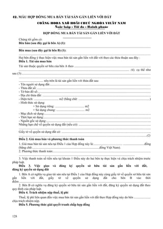 42. MẪU HỢP ĐỒNG MUA BÁN TÀI SẢN GẮN LIỀN VỚI ĐẤT
COÄNG HOØA XAÕ HOÄI CHUÛ NGHÓA VIEÄT NAM
Ñoäc laäp - Töï do - Haïnh phuùc
HỢP ĐỒNG MUA BÁN TÀI SẢN GẮN LIỀN VỚI ĐẤT
Chúng tôi gồm có:
Bên bán (sau đây gọi là bên A) (1):
...................................................................................................................................................................
Bên mua (sau đây gọi là bên B) (1):
...................................................................................................................................................................
Hai bên đồng ý thực hiện việc mua bán tài sản gắn liền với đất với theo các thỏa thuận sau đây :
Điều 1. Tài sản mua bán
Tài sản thuộc quyền sở hữu của bên A theo ...............................................................................................
............................................................................................................................................ (4), cụ thể như
sau (3):................................................................................................................................................................
...................................................................................................................................................................
............................... nêu trên là tài sản gắn liền với thửa đất sau:
- Tên người sử dụng đất:.............................................................................................................................
- Thửa đất số: ..............................................................................................................................................
- Tờ bản đồ số:............................................................................................................................................
- Địa chỉ thửa đất: ........................................................................................................................................
- Diện tích: ............................... m2 (bằng chữ: .........................................................................................)
- Hình thức sử dụng:
+ Sử dụng riêng: ..................................... m2
+ Sử dụng chung: .................................... m2
- Mục đích sử dụng:....................................................................................................................................
- Thời hạn sử dụng:.....................................................................................................................................
- Nguồn gốc sử dụng:..................................................................................................................................
Những hạn chế về quyền sử dụng đất (nếu có): ..........................................................................................
......................................................................................................................................................................
Giấy tờ về quyền sử dụng đất có: ...............................................................................................................
.................................................................................................................................................................(2)
Điều 2. Giá mua bán và phương thức thanh toán
1. Giá mua bán tài sản nêu tại Điều 1 của Hợp đồng này là:................................... ...........................đồng
(bằng chữ:.....................................................................................đồng Việt Nam).
2. Phương thức thanh toán:.........................................................................................................................
...................................................................................................................................................
3. Việc thanh toán số tiền nêu tại khoản 1 Điều này do hai bên tự thực hiện và chịu trách nhiệm trước
pháp luật.
Điều 3. Việc giao và đăng ký quyền sở hữu tài sản gắn liền với đất,
đăng ký quyền sử dụng đất
1. Bên A có nghĩa vụ giao tài sản nêu tại Điều 1 của Hợp đồng này cùng giấy tờ về quyền sở hữu tài sản
gắn liền với đất, giấy tờ về quyền sử dụng đất cho bên B vào thời
điểm ....................................................................................................................................................................
2. Bên B có nghĩa vụ đăng ký quyền sở hữu tài sản gắn liền với đất, đăng ký quyền sử dụng đất theo
quy định của pháp luật.
Điều 4. Trách nhiệm nộp thuế, lệ phí
Thuế, lệ phí liên quan đến việc mua bán tài sản gắn liền với đất theo Hợp đồng này do bên .....................
chịu trách nhiệm nộp.
Điều 5. Phương thức giải quyết tranh chấp hợp đồng

128

 