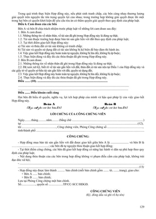 Trong quá trình thực hiện Hợp đồng này, nếu phát sinh tranh chấp, các bên cùng nhau thương lượng
giải quyết trên nguyên tắc tôn trọng quyền lợi của nhau; trong trường hợp không giải quyết được thì một
trong hai bên có quyền khởi kiện để yêu cầu tòa án có thẩm quyền giải quyết theo quy định của pháp luật.
Điều 6. Cam đoan của các bên
Bên A và bên B chịu trách nhiệm trước pháp luật về những lời cam đoan sau đây:
1. Bên A cam đoan:
1.1. Những thông tin về nhân thân, về tài sản đã ghi trong Hợp đồng này là đúng sự thật;
1.2. Tài sản thuộc trường hợp được bán tài sản gắn liền với đất theo quy định của pháp luật;
1.3. Tại thời điểm giao kết Hợp đồng này:
a) Tài sản và thửa đất có tài sản không có tranh chấp;
b) Tài sản và quyền sử dụng đất có tài sản không bị kê biên để bảo đảm thi hành án;
1.4. Việc giao kết Hợp đồng này hoàn toàn tự nguyện, không bị lừa dối, không bị ép buộc;
1.5. Thực hiện đúng và đầy đủ các thỏa thuận đã ghi trong Hợp đồng này.
2. Bên B cam đoan:
2.1. Những thông tin về nhân thân đã ghi trong Hợp đồng này là đúng sự thật;
2.2. Đã xem xét kỹ, biết rõ về tài sản gắn liền với đất, thửa đất có tài sản nêu tại Điều 1 của Hợp đồng này và
các giấy tờ về quyền sở hữu tài sản gắn liền với đất, quyền sử dụng đất;
2.3. Việc giao kết Hợp đồng này hoàn toàn tự nguyện, không bị lừa dối, không bị ép buộc;
2.4. Thực hiện đúng và đầy đủ các thỏa thuận đã ghi trong Hợp đồng này.
Điều ....... (10). .............................................................................................
...................................................................................................................................................
..................................................................................................................................................
Điều ....... Điều khoản cuối cùng
Hai bên đã hiểu rõ quyền, nghĩa vụ, lợi ích hợp pháp của mình và hậu quả pháp lý của việc giao kết
Hợp đồng này.
Beân A
Beân B
(Kyù vaø ghi roõ hoï teân)(11)
(Kyù vaø ghi roõ hoï teân)(11)
LỜI CHỨNG CỦA CÔNG CHỨNG VIÊN
Ngày.........tháng...........năm......... (bằng chữ .............................................................................................)
tại ........................................................................................................................................................(12),
tôi ............................................., Công chứng viên, Phòng Công chứng số ..............................................,
tỉnh/thành phố .............................................................................................................................................
CÔNG CHỨNG:
- Hợp đồng mua bán tài sản gắn liền với đất được giao kết giữa bên A là ........................ và bên B là
…….........................................; các bên đã tự nguyện thỏa thuận giao kết hợp đồng;
- Tại thời điểm công chứng, các bên đã giao kết hợp đồng có năng lực hành vi dân sự phù hợp theo quy
định của pháp luật;
- Nội dung thỏa thuận của các bên trong hợp đồng không vi phạm điều cấm của pháp luật, không trái
đạo đức xã hội;
- ...................................................................................................................................................................
.............................................................................................................................................................(13)
- Hợp đồng này được làm thành .......... bản chính (mỗi bản chính gồm ....... tờ, ........trang), giao cho:
+ Bên A ...... bản chính;
+ Bên B ....... bản chính;
Lưu tại Phòng Công chứng một bản chính.
Số..................., quyển số ...................TP/CC-SCC/HĐGD.
CÔNG CHỨNG VIÊN
(Ký, đóng dấu và ghi rõ họ tên)

129

 