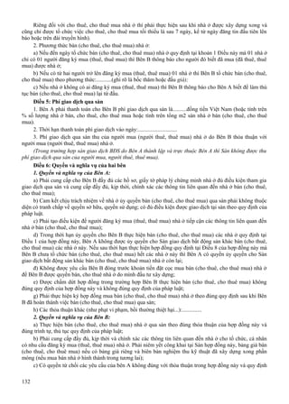 Riêng đối với cho thuê, cho thuê mua nhà ở thì phải thực hiện sau khi nhà ở được xây dựng xong và
cũng chỉ được tổ chức việc cho thuê, cho thuê mua tối thiểu là sau 7 ngày, kể từ ngày đăng tin đầu tiên lên
báo hoặc trên đài truyền hình).
2. Phương thức bán (cho thuê, cho thuê mua) nhà ở:
a) Nếu đến ngày tổ chức bán (cho thuê, cho thuê mua) nhà ở quy định tại khoản 1 Điều này mà 01 nhà ở
chỉ có 01 người đăng ký mua (thuê, thuê mua) thì Bên B thông báo cho người đó biết đã mua (đã thuê, thuê
mua) được nhà ở;
b) Nếu có từ hai người trở lên đăng ký mua (thuê, thuê mua) 01 nhà ở thì Bên B tổ chức bán (cho thuê,
cho thuê mua) theo phương thức:...........(ghi rõ là bốc thăm hoặc đấu giá);
c) Nếu nhà ở không có ai đăng ký mua (thuê, thuê mua) thì Bên B thông báo cho Bên A biết để làm thủ
tục bán (cho thuê, cho thuê mua) lại từ đầu.
Điều 5: Phí giao dịch qua sàn
1. Bên A phải thanh toán cho Bên B phí giao dịch qua sàn là..........đồng tiền Việt Nam (hoặc tính trên
% số lượng nhà ở bán, cho thuê, cho thuê mua hoặc tính trên tổng m2 sàn nhà ở bán (cho thuê, cho thuê
mua).
2. Thời hạn thanh toán phí giao dịch vào ngày:............................
3. Phí giao dịch qua sàn thu của người mua (người thuê, thuê mua) nhà ở do Bên B thỏa thuận với
người mua (người thuê, thuê mua) nhà ở.
(Trong trường hợp sàn giao dịch BĐS do Bên A thành lập và trực thuộc Bên A thì Sàn không được thu
phí giao dịch qua sàn của người mua, người thuê, thuê mua).
Điều 6: Quyền và nghĩa vụ của hai bên
1. Quyền và nghĩa vụ của Bên A:
a) Phải cung cấp cho Bên B đầy đủ các hồ sơ, giấy tờ pháp lý chứng minh nhà ở đủ điều kiện tham gia
giao dịch qua sàn và cung cấp đầy đủ, kịp thời, chính xác các thông tin liên quan đến nhà ở bán (cho thuê,
cho thuê mua);
b) Cam kết chịu trách nhiệm về nhà ở ủy quyền bán (cho thuê, cho thuê mua) qua sàn phải không thuộc
diện có tranh chấp về quyền sở hữu, quyền sử dụng; có đủ điều kiện được giao dịch tại sàn theo quy định của
pháp luật.
c) Phải tạo điều kiện để người đăng ký mua (thuê, thuê mua) nhà ở tiếp cận các thông tin liên quan đến
nhà ở bán (cho thuê, cho thuê mua);
d) Trong thời hạn ủy quyền cho Bên B thực hiện bán (cho thuê, cho thuê mua) các nhà ở quy định tại
Điều 1 của hợp đồng này, Bên A không được ủy quyền cho Sàn giao dịch bất động sản khác bán (cho thuê,
cho thuê mua) các nhà ở này. Nếu sau thời hạn thực hiện hợp đồng quy định tại Điều 8 của hợp đồng này mà
Bên B chưa tổ chức bán (cho thuê, cho thuê mua) hết các nhà ở này thì Bên A có quyền ủy quyền cho Sàn
giao dịch bất động sản khác bán (cho thuê, cho thuê mua) nhà ở còn lại;
đ) Không được yêu cầu Bên B đóng trước khoản tiền đặt cọc mua bán (cho thuê, cho thuê mua) nhà ở
để Bên B được quyền bán, cho thuê nhà ở do mình đầu tư xây dựng;
e) Được chấm dứt hợp đồng trong trường hợp Bên B thực hiện bán (cho thuê, cho thuê mua) không
đúng quy định của hợp đồng này và không đúng quy định của pháp luật;
g) Phải thực hiện ký hợp đồng mua bán (cho thuê, cho thuê mua) nhà ở theo đúng quy định sau khi Bên
B đã hoàn thành việc bán (cho thuê, cho thuê mua) qua sàn;
h) Các thỏa thuận khác (như phạt vi phạm, bồi thường thiệt hại...):..............
2. Quyền và nghĩa vụ của Bên B:
a) Thực hiện bán (cho thuê, cho thuê mua) nhà ở qua sàn theo đúng thỏa thuận của hợp đồng này và
đúng trình tự, thủ tục quy định của pháp luật;
b) Phải cung cấp đầy đủ, kịp thời và chính xác các thông tin liên quan đến nhà ở cho tổ chức, cá nhân
có nhu cầu đăng ký mua (thuê, thuê mua) nhà ở. Phải niêm yết công khai tại Sàn hợp đồng này, bảng giá bán
(cho thuê, cho thuê mua) nếu có bảng giá riêng và biên bản nghiệm thu kỹ thuật đã xây dựng xong phần
móng (nếu mua bán nhà ở hình thành trong tương lai);
c) Có quyền từ chối các yêu cầu của bên A không đúng với thỏa thuận trong hợp đồng này và quy định
132

 