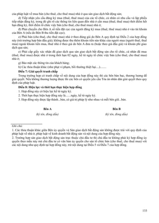 của pháp luật về mua bán (cho thuê, cho thuê mua) nhà ở qua sàn giao dịch bất động sản;
d) Tiếp nhận yêu cầu đăng ký mua (thuê, thuê mua) của các tổ chức, cá nhân có nhu cầu và lập phiếu
tiếp nhận đăng ký, trong đó ghi rõ các thông tin liên quan đến nhà ở cần mua (thuê, thuê mua) thời điểm hết
hạn đăng ký, thời điểm tổ chức việc bán (cho thuê, cho thuê mua) nhà ở;
đ) Phải chuyển cho Bên A số tiền đặt cọc của người đăng ký mua (thuê, thuê mua) nhà ở vào tài khoản
của Bên A (nếu do Bên B thu tiền đặt cọc);
e) Phải bán (cho thuê, cho thuê mua) nhà ở theo đúng giá do Bên A quy định tại Điều 2 của hợp đồng
này (trừ trường hợp bán đấu giá); không được thu thêm khoản tiền nào khác của người mua (người thuê, thuê
mua) ngoài khoản tiền mua, thuê nhà ở theo giá do bên A đưa ra (hoặc theo giá đấu giá) và khoản phí giao
dịch qua sàn;
e) Phải cấp giấy xác nhận đã giao dịch qua sàn giao dịch bất động sản cho tổ chức, cá nhân đã mua
(thuê, thuê mua) được nhà ở trong thời hạn 02 ngày, kể từ ngày tổ chức việc bán (cho thuê, cho thuê mua)
nhà ở;
g) Bảo mật các thông tin của khách hàng;
h) Các thỏa thuận khác (như phạt vi phạm, bồi thường thiệt hại....)........
Điều 7: Giải quyết tranh chấp
Trong trường hợp có tranh chấp về nội dung của hợp đồng này thì các bên bàn bạc, thương lượng để
giải quyết. Nếu không thương lượng được thì các bên có quyền yêu cầu Tòa án nhân dân giải quyết theo quy
định của pháp luật.
Điều 8: Hiệu lực và thời hạn thực hiện hợp đồng
1. Hợp đồng này có hiệu lực kể từ ngày ký.
2. Thời hạn thực hiện hợp đồng này là.......ngày, kể từ ngày ký.
3. Hợp đồng này được lập thành...bản, có giá trị pháp lý như nhau và mỗi bên giữ...bản.
Bên A

Bên B

(ký tên, đóng dấu)

(ký tên, đóng dấu)

Ghi chú:
1. Các thỏa thuận khác giữa Bên ủy quyền và Sàn giao dịch bất động sản không được trái với quy định của
pháp luật về nhà ở, pháp luật về kinh doanh bất động sản và nội dung của hợp đồng này.
2. Trường hợp sàn giao dịch bất động sản trực thuộc chủ đầu tư thì chủ đầu tư không phải ký hợp đồng ủy
quyền theo mẫu này mà chủ đầu tư có văn bản ủy quyền cho sàn tổ chức bán (cho thuê, cho thuê mua) với
các nội dung như quy định tại hợp đồng này, trừ nội dung tại Điều 5 và Điều 7 của hợp đồng.

133

 