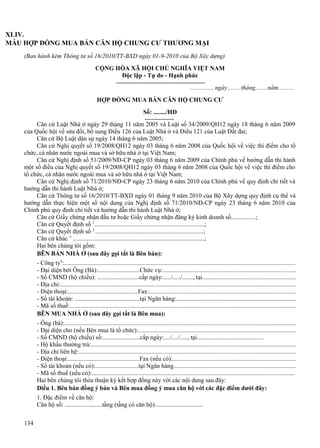 XLIV.
MẪU HỢP ĐỒNG MUA BÁN CĂN HỘ CHUNG CƯ THƯƠNG MẠI
(Ban hành kèm Thông tư số 16/2010/TT-BXD ngày 01-9-2010 của Bộ Xây dựng)
CỘNG HÒA XÃ HỘI CHỦ NGHĨA VIỆT NAM
Độc lập - Tự do - Hạnh phúc
.............., ngày........ tháng........năm..........
HỢP ĐỒNG MUA BÁN CĂN HỘ CHUNG CƯ
Số: ......../HĐ
Căn cứ Luật Nhà ở ngày 29 tháng 11 năm 2005 và Luật số 34/2009/QH12 ngày 18 tháng 6 năm 2009
của Quốc hội về sửa đổi, bổ sung Điều 126 của Luật Nhà ở và Điều 121 của Luật Đất đai;
Căn cứ Bộ Luật dân sự ngày 14 tháng 6 năm 2005;
Căn cứ Nghị quyết số 19/2008/QH12 ngày 03 tháng 6 năm 2008 của Quốc hội về việc thí điểm cho tổ
chức, cá nhân nước ngoài mua và sở hữu nhà ở tại Việt Nam;
Căn cứ Nghị định số 51/2009/NĐ-CP ngày 03 tháng 6 năm 2009 của Chính phủ về hướng dẫn thi hành
một số điều của Nghị quyết số 19/2008/QH12 ngày 03 tháng 6 năm 2008 của Quốc hội về việc thí điểm cho
tổ chức, cá nhân nước ngoài mua và sở hữu nhà ở tại Việt Nam;
Căn cứ Nghị định số 71/2010/NĐ-CP ngày 23 tháng 6 năm 2010 của Chính phủ về quy định chi tiết và
hướng dẫn thi hành Luật Nhà ở;
Căn cứ Thông tư số 16/2010/TT-BXD ngày 01 tháng 9 năm 2010 của Bộ Xây dựng quy định cụ thể và
hướng dẫn thực hiện một số nội dung của Nghị định số 71/2010/NĐ-CP ngày 23 tháng 6 năm 2010 của
Chính phủ quy định chi tiết và hướng dẫn thi hành Luật Nhà ở;
Căn cứ Giấy chứng nhận đầu tư hoặc Giấy chứng nhận đăng ký kinh doanh số................;
Căn cứ Quyết định số 1.......................................................................;
Căn cứ Quyết định số 2.......................................................................;
Căn cứ khác 3 .....................................................................................;
Hai bên chúng tôi gồm:
BÊN BÁN NHÀ Ở (sau đây gọi tắt là Bên bán):
- Công ty4:..................................................................................................................................................
- Đại diện bởi Ông (Bà):...........................Chức vụ:.....................................................................................
- Số CMND (hộ chiếu): ...........................cấp ngày:...../...../......., tại...........................................................
- Địa chỉ:......................................................................................................................................................
- Điện thoại:.............................................Fax:.............................................................................................
- Số tài khoản: ..........................................tại Ngân hàng:...........................................................................
- Mã số thuế:................................................................................................................................................
BÊN MUA NHÀ Ở (sau đây gọi tắt là Bên mua):
- Ông (bà):...................................................................................................................................................
- Đại diện cho (nếu Bên mua là tổ chức):....................................................................................................
- Số CMND (hộ chiếu) số:........................cấp ngày:..../..../....., tại...........................................
- Hộ khẩu thường trú:..................................................................................................................................
- Địa chỉ liên hệ:..........................................................................................................................................
- Điện thoại:..............................................Fax (nếu có):..............................................................................
- Số tài khoản (nếu có):............................tại Ngân hàng.............................................................................
- Mã số thuế (nếu có):.................................................................................................................................
Hai bên chúng tôi thỏa thuận ký kết hợp đồng này với các nội dung sau đây:
Điều 1. Bên bán đồng ý bán và Bên mua đồng ý mua căn hộ với các đặc điểm dưới đây:
1. Đặc điểm về căn hộ:
Căn hộ số: ........................tầng (tầng có căn hộ):..............................
134

 