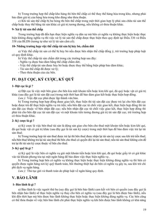 b) Trong trường hợp thế chấp kho hàng thì bên thế chấp có thể thay thế hàng hóa trong kho, nhưng phải
bảo đảm giá trị của hàng hóa trong kho đúng như thỏa thuận.
c) Khi tài sản thế chấp bị hư hỏng thì bên thế chấp trong một thời gian hợp lý phải sửa chữa tài sản thế
chấp hoặc thay thế bằng tài sản khác có giá trị tương đương, nếu không có thỏa thuận khác.
9- Xử lý tài sản thế chấp
Trong trường hợp đã đến hạn thực hiện nghĩa vụ dân sự mà bên có nghĩa vụ không thực hiện hoặc thực
hiện không đúng nghĩa vụ thì việc xử lý tài sản thế chấp được thực hiện theo quy định tại Điều 336 và Điều
338 của BLDS (tương tự như xử lý tài sản cầm cố).
10- Những trường hợp việc thế chấp tài sản bị hủy bỏ, chấm dứt
a) Việc thế chấp tài sản có thể bị hủy bỏ nếu được bên nhận thế chấp đồng ý, trừ trường hợp pháp luật
có quy định khác.
b) Việc thế chấp tài sản chấm dứt trong các trường hợp sau đây:
- Nghĩa vụ được bảo đảm bằng thế chấp chấm dứt;
- Việc thế chấp tài sản được hủy bỏ hoặc được thay thế bằng biện pháp bảo đảm khác;
- Tài sản thế chấp đã được xử lý;
- Theo thỏa thuận của các bên.

IV. ĐẶT CỌC, KÝ CƯỢC, KÝ QUỸ
1- Đặt cọc là gì ?
a) Đặt cọc là việc một bên giao cho bên kia một khoản tiền hoặc kim khí quí, đá quý hoặc vật có giá trị
khác (sau đây gọi là tài sản đặt cọc) trong một thời hạn để bảo đảm giao kết hoặc thực hiện hợp đồng.
Lưu ý: Việc đặt cọc phải được lập thành văn bản.
b) Trong trường hợp hợp đồng được giao kết, thực hiện thì tài sản đặt cọc được trả lại cho bên đặt cọc
hoặc được trừ để thực hiện nghĩa vụ trả tiền; nếu bên đặt cọc từ chối việc giao kết, thực hiện hợp đồng thì tài
sản đặt cọc thuộc về bên nhận đặt cọc; nếu bên nhận đặt cọc từ chối việc giao kết, thực hiện hợp đồng thì
phải trả cho bên đặt cọc tài sản đặt cọc và một khoản tiền tương đương giá trị tài sản đặt cọc, trừ trường hợp
có thỏa thuận khác.
2- Ký cược là gì ?
a) Ký cược là việc bên thuê tài sản là động sản giao cho bên cho thuê một khoản tiền hoặc kim khí quí,
đá quí hoặc vật có giá trị khác (sau đây gọi là tài sản ký cược) trong một thời hạn để bảo đảm việc trả lại tài
sản thuê.
b) Trong trường hợp tài sản thuê được trả lại thì bên thuê được nhận lại tài sản ký cược sau khi trừ tiền thuê;
nếu bên thuê không trả lại tài sản thuê thì bên cho thuê có quyền đòi lại tài sản thuê; nếu tài sản thuê không còn để
trả lại thì tài sản ký cược thuộc về bên cho thuê.
3- Ký quỹ là gì ?
a) Ký quỹ là việc bên có nghĩa vụ gửi một khoản tiền hoặc kim khí quí, đá quí hoặc giấy tờ có giá khác
vào tài khoản phong tỏa tại một ngân hàng để bảo đảm việc thực hiện nghĩa vụ .
b) Trong trường hợp bên có nghĩa vụ không thực hiện hoặc thực hiện không đúng nghĩa vụ thì bên có
quyền được ngân hàng nơi ký quỹ thanh toán, bồi thường thiệt hại do bên có nghĩa vụ gây ra, sau khi trừ chi
phí dịch vụ ngân hàng.
Lưu ý: Thủ tục gửi và thanh toán do pháp luật về ngân hàng quy định.

V. BẢO LÃNH
1- Bảo lãnh là gì ?
a) Bảo lãnh là việc người thứ ba (say đây gọi là bên bảo lãnh) cam kết với bên có quyền (sau đây gọi là
bên nhận bảo lãnh) sẽ thực hiện nghĩa vụ thay cho bên có nghĩa vụ (sau đây gọi là bên được bảo lãnh), nếu
khi đến thời hạn mà bên được bảo lãnh không thực hiện hoặc thực hiện không đúng nghĩa vụ. Các bên cũng
có thể thỏa thuận về việc bên bảo lãnh chỉ phải thực hiện nghĩa vụ khi bên được bảo lãnh không có khả năng
19

 