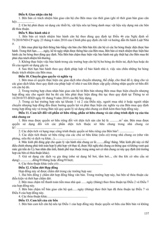 Điều 8. Giao nhận căn hộ
1. Bên bán có trách nhiệm bàn giao căn hộ cho Bên mua vào thời gian (ghi rõ thời gian bàn giao căn
hộ):......................
2. Căn hộ phải được sử dụng các thiết bị, vật liệu nêu tại bảng danh mục vật liệu xây dựng mà các bên
đã thỏa thuận.
Điều 9. Bảo hành nhà ở
1. Bên bán có trách nhiệm bảo hành căn hộ theo đúng quy định tại Điều 46 của Nghị định số
71/2010/NĐ-CP ngày 23 tháng 6 năm 2010 của Chính phủ quy định chi tiết và hướng dẫn thi hành Luật Nhà
ở.
2. Bên mua phải kịp thời thông báo bằng văn bản cho Bên bán khi căn hộ có các hư hỏng thuộc diện được bảo
hành. Trong thời hạn...........ngày, kể từ ngày nhận được thông báo của Bên mua, Bên bán có trách nhiệm thực hiện bảo
hành các hư hỏng theo đúng quy định. Nếu Bên bán chậm thực hiện việc bảo hành mà gây thiệt hại cho Bên mua thì
phải chịu trách nhiệm bồi thường.
3. Không thực hiện việc bảo hành trong các trường hợp căn hộ bị hư hỏng do thiên tai, địch họa hoặc do
lỗi của người sử dụng gây ra.
4. Sau thời hạn bảo hành theo quy định pháp luật về bảo hành nhà ở, việc sửa chữa những hư hỏng
thuộc trách nhiệm của Bên mua.
Điều 10. Chuyển giao quyền và nghĩa vụ
1. Bên mua có quyền thực hiện các giao dịch như chuyển nhượng, thế chấp, cho thuê để ở, tặng cho và
các giao dịch khác theo quy định của pháp luật về nhà ở sau khi được cấp giấy chứng nhận quyền sở hữu đối
với căn hộ đó.
2. Trong trường hợp chưa nhận bàn giao căn hộ từ Bên bán nhưng Bên mua thực hiện chuyển nhượng
hợp đồng này cho người thứ ba thì các bên phải thực hiện đúng thủ tục theo quy định tại Thông tư số
16/2010/TT-BXD ngày 01 tháng 9 năm 2010 của Bộ Xây dựng.
3. Trong cả hai trường hợp nêu tại khoản 1 và 2 của Điều này, người mua nhà ở hoặc người nhận
chuyển nhượng hợp đồng đều được hưởng quyền lợi và phải thực hiện các nghĩa vụ của Bên mua quy định
trong hợp đồng này và trong Bản nội quy quản lý sử dụng nhà chung cư đính kèm theo hợp đồng này.
Điều 11. Cam kết đối với phần sở hữu riêng, phần sở hữu chung và các công trình dịch vụ của tòa
nhà chung cư
1. Bên mua được quyền sở hữu riêng đối với diện tích sàn căn hộ là ............m 2 sàn. Bên mua được
quyền sử dụng đối với các phần diện tích thuộc sở hữu chung trong nhà chung cư
là5: ..........................................................
2. Các diện tích và hạng mục công trình thuộc quyền sở hữu riêng của Bên bán 6: ..................
3. Các diện tích thuộc sở hữu riêng của các chủ sở hữu khác (nếu có) trong nhà chung cư (như văn
phòng, siêu thị và dịch vụ khác...).........................................
4. Mức kinh phí đóng góp cho quản lý vận hành nhà chung cư là:...........đồng/ tháng. Mức kinh phí này có thể
điều chỉnh nhưng phải tính toán hợp lý phù hợp với thực tế, được Hội nghị nhà chung cư thông qua và không vượt quá
mức giá trần do Ủy ban nhân dân tỉnh, thành phố trực thuộc trung ương nơi có nhà chung cư này quy định (trừ trường
hợp các bên có thỏa thuận khác).
5. Giá sử dụng các dịch vụ gia tăng (như sử dụng bể bơi, tắm hơi..., chỉ thu khi có nhu cầu sử
dụng) ................đồng/01tháng hoặc đồng/01lượt;
6. Các thỏa thuận khác (nếu có):........................................................
Điều 12. Chấm dứt Hợp đồng
Hợp đồng này sẽ được chấm dứt trong các trường hợp sau:
1. Hai bên đồng ý chấm dứt hợp đồng bằng văn bản. Trong trường hợp này, hai bên sẽ thỏa thuận các
điều kiện và thời hạn chấm dứt.
2. Bên mua chậm trễ thanh toán tiền mua nhà quá .......ngày (tháng) theo thỏa thuận tại Điều 2 và Điều 7
của hợp đồng này.
3. Bên bán chậm trễ bàn giao căn hộ quá.......ngày (tháng) theo thời hạn đã thỏa thuận tại Điều 7 và
Điều 8 của hợp đồng này.
4. Các thỏa thuận khác....................................................
Điều 13. Cam kết của các bên
1. Bên bán cam kết căn hộ nêu tại Điều 1 của hợp đồng này thuộc quyền sở hữu của Bên bán và không
137

 