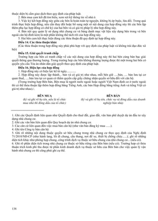 thuộc diện bị cấm giao dịch theo quy định của pháp luật.
2. Bên mua cam kết đã tìm hiểu, xem xét kỹ thông tin về nhà ở.
3. Việc ký kết hợp đồng này giữa các bên là hoàn toàn tự nguyện, không bị ép buộc, lừa dối. Trong quá
trình thực hiện hợp đồng, nếu cần thay đổi hoặc bổ sung một số nội dung của hợp đồng này thì các bên lập
thêm phụ lục hợp đồng có chữ ký của hai bên và có giá trị pháp lý như hợp đồng này.
4. Bản nội quy quản lý sử dụng nhà chung cư và bảng danh mục vật liệu xây dựng bên trong và bên
ngoài căn hộ đính kèm là một phần không thể tách rời của hợp đồng này.
5. Hai bên cam kết thực hiện đúng các thỏa thuận đã quy định tại hợp đồng này.
Điều 14. Các thỏa thuận khác
(Các thỏa thuận trong hợp đồng này phải phù hợp với quy định của pháp luật và không trái đạo đức xã
hội)
Điều 15. Giải quyết tranh chấp
Trường hợp các bên có tranh chấp về các nội dung của hợp đồng này thì hai bên cùng bàn bạc giải
quyết thông qua thương lượng. Trong trường hợp các bên không thương lượng được thì một trong hai bên có
quyền yêu cầu Tòa án nhân dân giải quyết theo quy định của pháp luật.
Điều 16. Hiệu lực của hợp đồng
1. Hợp đồng này có hiệu lực kể từ ngày............
2. Hợp đồng này được lập thành... bản và có giá trị như nhau, mỗi bên giữ .....bản, .... bản lưu tại cơ
quan thuế, .....bản lưu tại cơ quan có thẩm quyền cấp giấy chứng nhận quyền sở hữu đối với căn hộ.
(Trong trường hợp Bên bán, Bên mua là người nước ngoài hoặc người Việt Nam định cư ở nước ngoài
thì có thể thỏa thuận lập thêm hợp đồng bằng Tiếng Anh, các bản Hợp đồng bằng tiếng Anh và tiếng Việt có
giá trị như nhau)./.
BÊN MUA
(ký và ghi rõ họ tên, nếu là tổ chức
mua nhà thì đóng dấu của tổ chức)

BÊN BÁN
(ký và ghi rõ họ tên, chức vụ và đóng dấu của doanh
nghiệp bán nhà)

1. Ghi các Quyết định liên quan như Quyết định cho thuê đất, giao đất, văn bản phê duyệt dự án đầu tư xây
dựng nhà chung cư.
2. Ghi các văn bản liên quan đến Quy hoạch dự án nhà chung cư.
3. Các căn cứ liên quan đến việc mua bán căn hộ (như văn bản đăng ký mua ......).
4. Ghi tên Công ty bán căn hộ
5. Ghi rõ những nội dung thuộc quyền sở hữu chung trong nhà chung cư theo quy định của Nghị định
71/2010/NĐ-CP (như hành lang, lối đi chung, cầu thang, nơi để xe, thiết bị chống cháy......); ghi rõ những
diện tích khác như phòng họp chung, công trình dịch vụ thuộc sở hữu chung của nhà chung cư... (nếu có).
6. Ghi rõ phần diện tích trong nhà chung cư thuộc sở hữu riêng của Bên bán (nếu có). Trường hợp có thỏa
thuận trích kinh phí thu được từ phần kinh doanh dịch vụ thuộc sở hữu của Bên bán cho việc quản lý vận
hành nhà chung cư thì cũng phải ghi cụ thể.

138

 