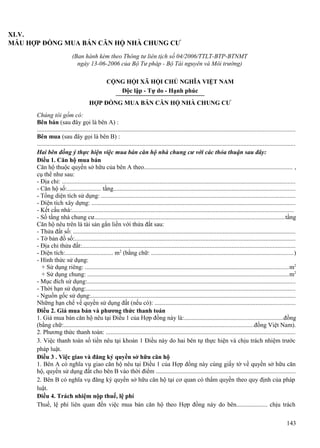 XLV.
MẪU HỢP ĐỒNG MUA BÁN CĂN HỘ NHÀ CHUNG CƯ
(Ban hành kèm theo Thông tư liên tịch số 04/2006/TTLT-BTP-BTNMT
ngày 13-06-2006 của Bộ Tư pháp - Bộ Tài nguyên và Môi trường)
CỘNG HỘI XÃ HỘI CHỦ NGHĨA VIỆT NAM
Độc lập - Tự do - Hạnh phúc
HỢP ĐỒNG MUA BÁN CĂN HỘ NHÀ CHUNG CƯ
Chúng tôi gồm có:
Bên bán (sau đây gọi là bên A) :
...................................................................................................................................................................
Bên mua (sau đây gọi là bên B) :
...................................................................................................................................................................
Hai bên đồng ý thực hiện việc mua bán căn hộ nhà chung cư với các thỏa thuận sau đây:
Điều 1. Căn hộ mua bán
Căn hộ thuộc quyền sở hữu của bên A theo.............................................................................................. ,
cụ thể như sau:
- Địa chỉ: ....................................................................................................................................................
- Căn hộ số:...................... tầng...................................................................................................................
- Tổng diện tích sử dụng: ...........................................................................................................................
- Diện tích xây dựng: .................................................................................................................................
- Kết cấu nhà:............................................................................................................................................
- Số tầng nhà chung cư........................................................................................................................tầng
Căn hộ nêu trên là tài sản gắn liền với thửa đất sau:
- Thửa đất số: .............................................................................................................................................
- Tờ bản đồ số:............................................................................................................................................
- Địa chỉ thửa đất:.......................................................................................................................................
- Diện tích:............................... m2 (bằng chữ: ..........................................................................................)
- Hình thức sử dụng:
+ Sử dụng riêng: .................................................................................................................................m2
+ Sử dụng chung: ...............................................................................................................................m2
- Mục đích sử dụng:....................................................................................................................................
- Thời hạn sử dụng:....................................................................................................................................
- Nguồn gốc sử dụng:.................................................................................................................................
Những hạn chế về quyền sử dụng đất (nếu có): .........................................................................................
Điều 2. Giá mua bán và phương thức thanh toán
1. Giá mua bán căn hộ nêu tại Điều 1 của Hợp đồng này là:..............................................................đồng
(bằng chữ:........................................................................................................................đồng Việt Nam).
2. Phương thức thanh toán: ........................................................................................................................
3. Việc thanh toán số tiền nêu tại khoản 1 Điều này do hai bên tự thực hiện và chịu trách nhiệm trước
pháp luật.
Điều 3 . Việc giao và đăng ký quyền sở hữu căn hộ
1. Bên A có nghĩa vụ giao căn hộ nêu tại Điều 1 của Hợp đồng này cùng giấy tờ về quyền sở hữu căn
hộ, quyền sử dụng đất cho bên B vào thời điểm ........................................................................................
2. Bên B có nghĩa vụ đăng ký quyền sở hữu căn hộ tại cơ quan có thẩm quyền theo quy định của pháp
luật.
Điều 4. Trách nhiệm nộp thuế, lệ phí
Thuế, lệ phí liên quan đến việc mua bán căn hộ theo Hợp đồng này do bên.................... chịu trách
143

 