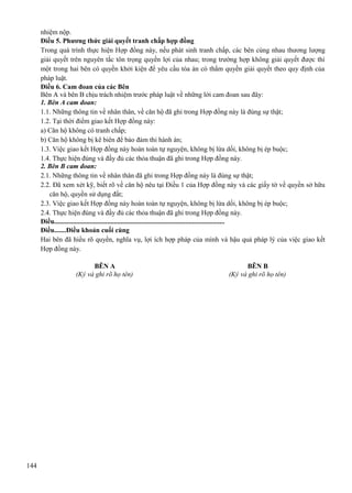 nhiệm nộp.
Điều 5. Phương thức giải quyết tranh chấp hợp đồng
Trong quá trình thực hiện Hợp đồng này, nếu phát sinh tranh chấp, các bên cùng nhau thương lượng
giải quyết trên nguyên tắc tôn trọng quyền lợi của nhau; trong trường hợp không giải quyết được thì
một trong hai bên có quyền khởi kiện để yêu cầu tòa án có thẩm quyền giải quyết theo quy định của
pháp luật.
Điều 6. Cam đoan của các Bên
Bên A và bên B chịu trách nhiệm trước pháp luật về những lời cam đoan sau đây:
1. Bên A cam đoan:
1.1. Những thông tin về nhân thân, về căn hộ đã ghi trong Hợp đồng này là đúng sự thật;
1.2. Tại thời điểm giao kết Hợp đồng này:
a) Căn hộ không có tranh chấp;
b) Căn hộ không bị kê biên để bảo đảm thi hành án;
1.3. Việc giao kết Hợp đồng này hoàn toàn tự nguyện, không bị lừa dối, không bị ép buộc;
1.4. Thực hiện đúng và đầy đủ các thỏa thuận đã ghi trong Hợp đồng này.
2. Bên B cam đoan:
2.1. Những thông tin về nhân thân đã ghi trong Hợp đồng này là đúng sự thật;
2.2. Đã xem xét kỹ, biết rõ về căn hộ nêu tại Điều 1 của Hợp đồng này và các giấy tờ về quyền sở hữu
căn hộ, quyền sử dụng đất;
2.3. Việc giao kết Hợp đồng này hoàn toàn tự nguyện, không bị lừa dối, không bị ép buộc;
2.4. Thực hiện đúng và đầy đủ các thỏa thuận đã ghi trong Hợp đồng này.
Điều....................................................................................................
Điều.......Điều khoản cuối cùng
Hai bên đã hiểu rõ quyền, nghĩa vụ, lợi ích hợp pháp của mình và hậu quả pháp lý của việc giao kết
Hợp đồng này.
BÊN A
(Ký và ghi rõ họ tên)

144

BÊN B
(Ký và ghi rõ họ tên)

 