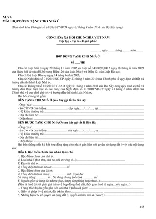 XLVI.
MẪU HỢP ĐỒNG TẶNG CHO NHÀ Ở
(Ban hành kèm Thông tư số 16/2010/TT-BXD ngày 01 tháng 9 năm 2010 của Bộ Xây dựng)
CỘNG HÒA XÃ HỘI CHỦ NGHĨA VIỆT NAM
Độc lập - Tự do - Hạnh phúc
............., ngày..........tháng...........năm..........
HỢP ĐỒNG TẶNG CHO NHÀ Ở
Số ......./HĐ
Căn cứ Luật Nhà ở ngày 29 tháng 11 năm 2005 và Luật số 34/2009/QH12 ngày 18 tháng 6 năm 2009
của Quốc hội về sửa đổi, bổ sung Điều 126 của Luật Nhà ở và Điều 121 của Luật Đất đai;
Căn cứ Bộ Luật Dân sự ngày 14 tháng 6 năm 2005;
Căn cứ Nghị định số 71/2010/NĐ-CP ngày 23 tháng 6 năm 2010 của Chính phủ về quy định chi tiết và
hướng dẫn thi hành Luật Nhà ở;
Căn cứ Thông tư số 16/2010/TT-BXD ngày 01 tháng 9 năm 2010 của Bộ Xây dựng quy định cụ thể và
hướng dẫn thực hiện một số nội dung của Nghị định số 71/2010/NĐ-CP ngày 23 tháng 6 năm 2010 của
Chính phủ về quy định chi tiết và hướng dẫn thi hành Luật Nhà ở;
Hai bên chúng tôi gồm:
BÊN TẶNG CHO NHÀ Ở (sau đây gọi tắt là Bên A):
- Ông (bà)1: .................................................................................................................................................
- Số CMND (hộ chiếu):.............................cấp ngày....../...../....., tại............................................................
- Hộ khẩu thường trú:..................................................................................................................................
- Địa chỉ liên hệ:..........................................................................................................................................
- Điện thoại: ................................................................................................................................................
BÊN ĐƯỢC TẶNG CHO NHÀ Ở (sau đây gọi tắt là Bên B):
- Ông (bà)2:..................................................................................................................................................
- Số CMND (hộ chiếu):............................cấp ngày....../....../......, tại...........................................................
- Hộ khẩu thường trú:..................................................................................................................................
- Địa chỉ liên hệ:..........................................................................................................................................
- Điện thoại: ................................................................................................................................................
Hai bên thống nhất ký kết hợp đồng tặng cho nhà ở gắn liền với quyền sử dụng đất ở với các nội dung
sau:
Điều 1. Đặc điểm chính của nhà ở tặng cho
1. Đặc điểm chính của nhà ở:
a) Loại nhà ở (biệt thự, căn hộ, nhà ở riêng lẻ...):................................................................
b) Địa chỉ nhà ở:..........................................................................................................................................
c) Tổng diện tích sàn nhà ở:....................m2
2. Đặc điểm chính của đất ở:
a) Tổng diện tích sử dụng:...................... m2, trong đó:
Sử dụng riêng:............... m2; Sử dụng chung (nếu có):.............. m2
b) Nguồn gốc sử dụng đất (được giao, được công nhận hoặc thuê...):........................................................
(Nếu là thuê đất thì phải ghi thêm về hợp đồng thuê đất, thời gian thuê từ ngày....đến ngày...)
3. Trang thiết bị chủ yếu gắn liền với nhà ở (nếu có) gồm: .......................................................................
4. Giấy tờ pháp lý về nhà ở, đất ở kèm theo:.......................................... ....................................................
5. Những hạn chế về quyền sử dụng đất ở, quyền sở hữu nhà ở (nếu có):..................................................

145

 