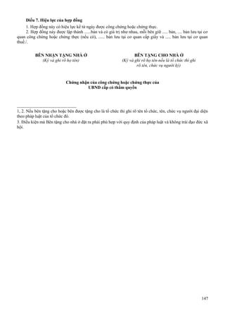 Điều 7. Hiệu lực của hợp đồng
1. Hợp đồng này có hiệu lực kể từ ngày được công chứng hoặc chứng thực.
2. Hợp đồng này được lập thành ......bản và có giá trị như nhau, mỗi bên giữ ..... bản, .... bản lưu tại cơ
quan công chứng hoặc chứng thực (nếu có), ...... bản lưu tại cơ quan cấp giấy và ..... bản lưu tại cơ quan
thuế./.
BÊN NHẬN TẶNG NHÀ Ở
(Ký và ghi rõ họ tên)

BÊN TẶNG CHO NHÀ Ở
(Ký và ghi rõ họ tên-nếu là tổ chức thì ghi
rõ tên, chức vụ người ký)

Chứng nhận của công chứng hoặc chứng thực của
UBND cấp có thẩm quyền

_______________________
1, 2. Nếu bên tặng cho hoặc bên được tặng cho là tổ chức thì ghi rõ tên tổ chức, tên, chức vụ người đại diện
theo pháp luật của tổ chức đó.
3. Điều kiện mà Bên tặng cho nhà ở đặt ra phải phù hợp với quy định của pháp luật và không trái đạo đức xã
hội.

147

 