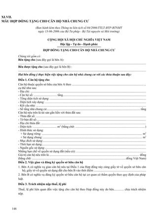 XLVII.
MẪU HỢP ĐỒNG TẶNG CHO CĂN HỘ NHÀ CHUNG CƯ
(Ban hành kèm theo Thông tư liên tịch số 04/2006/TTLT-BTP-BTNMT
ngày 13-06-2006 của Bộ Tư pháp - Bộ Tài nguyên và Môi trường)
CỘNG HỘI XÃ HỘI CHỦ NGHĨA VIỆT NAM
Độc lập - Tự do - Hạnh phúc
HỢP ĐỒNG TẶNG CHO CĂN HỘ NHÀ CHUNG CƯ
Chúng tôi gồm có:
Bên tặng cho (sau đây gọi là bên A):
...................................................................................................................................................................
Bên được tặng cho (sau đây gọi là bên B) :
...................................................................................................................................................................
Hai bên đồng ý thực hiện việc tặng cho căn hộ nhà chung cư với các thỏa thuận sau đây:
Điều 1. Căn hộ tặng cho
Căn hộ thuộc quyền sở hữu của bên A theo ............................................................................................ ,
cụ thể như sau:
- Địa chỉ: ....................................................................................................................................................
- Căn hộ số: .............................. tầng..........................................................................................................
- Tổng diện tích sử dụng: ...........................................................................................................................
- Diện tích xây dựng: .................................................................................................................................
- Kết cấu nhà: ............................................................................................................................................
- Số tầng nhà chung cư........................................................................................................................tầng
Căn hộ nêu trên là tài sản gắn liền với thửa đất sau:
- Thửa đất số: .............................................................................................................................................
- Tờ bản đồ số:............................................................................................................................................
- Địa chỉ thửa đất: ......................................................................................................................................
- Diện tích: ............................... m2 (bằng chữ: .........................................................................................)
- Hình thức sử dụng:
+ Sử dụng riêng: ................................................................................................................................ m2
+ Sử dụng chung: .............................................................................................................................. m2
- Mục đích sử dụng:....................................................................................................................................
- Thời hạn sử dụng:....................................................................................................................................
- Nguồn gốc sử dụng:.................................................................................................................................
Những hạn chế về quyền sử dụng đất (nếu có): .........................................................................................
Giá trị căn hộ nêu trên là ................................................................................................................... đồng
(bằng chữ: ........................................................................................................................đồng Việt Nam)
Điều 2. Việc giao và đăng ký quyền sở hữu căn hộ
1. Bên A có nghĩa vụ giao căn hộ nêu tại Điều 1 của Hợp đồng này cùng giấy tờ về quyền sở hữu căn
hộ, giấy tờ về quyền sử dụng đất cho bên B vào thời điểm ..................................................................
2. Bên B có nghĩa vụ đăng ký quyền sở hữu căn hộ tại cơ quan có thẩm quyền theo quy định của pháp
luật.
Điều 3. Trách nhiệm nộp thuế, lệ phí
Thuế, lệ phí liên quan đến việc tặng cho căn hộ theo Hợp đồng này do bên............. chịu trách nhiệm
nộp.

148

 