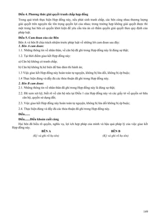 Điều 4. Phương thức giải quyết tranh chấp hợp đồng
Trong quá trình thực hiện Hợp đồng này, nếu phát sinh tranh chấp, các bên cùng nhau thương lượng
giải quyết trên nguyên tắc tôn trọng quyền lợi của nhau; trong trường hợp không giải quyết được thì
một trong hai bên có quyền khởi kiện để yêu cầu tòa án có thẩm quyền giải quyết theo quy định của
pháp luật.
Điều 5. Cam đoan của các Bên
Bên A và bên B chịu trách nhiệm trước pháp luật về những lời cam đoan sau đây:
1. Bên A cam đoan:
1.1. Những thông tin về nhân thân, về căn hộ đã ghi trong Hợp đồng này là đúng sự thật;
1.2. Tại thời điểm giao kết Hợp đồng này:
a) Căn hộ không có tranh chấp;
b) Căn hộ không bị kê biên để bảo đảm thi hành án;
1.3 Việc giao kết Hợp đồng này hoàn toàn tự nguyện, không bị lừa dối, không bị ép buộc;
1.4 Thực hiện đúng và đầy đủ các thỏa thuận đã ghi trong Hợp đồng này.
2. Bên B cam đoan:
2.1. Những thông tin về nhân thân đã ghi trong Hợp đồng này là đúng sự thật;
2.2. Đã xem xét kỹ, biết rõ về căn hộ nêu tại Điều 1 của Hợp đồng này và các giấy tờ về quyền sở hữu
căn hộ, quyền sử dụng đất;
2.3. Việc giao kết Hợp đồng này hoàn toàn tự nguyện, không bị lừa dối không bị ép buộc;
2.4. Thực hiện đúng và đầy đủ các thỏa thuận đã ghi trong Hợp đồng này.
Điều.......
Điều.......Điều khoản cuối cùng
Hai bên đã hiểu rõ quyền, nghĩa vụ, lợi ích hợp pháp của mình và hậu quả pháp lý của việc giao kết
Hợp đồng này.
BÊN A
BÊN B
(Ký và ghi rõ họ tên)
(Ký và ghi rõ họ tên)

149

 