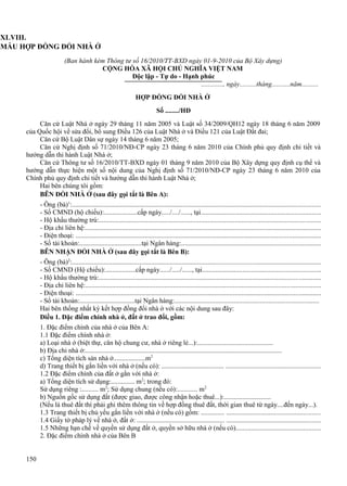 XLVIII.
MẪU HỢP ĐỒNG ĐỔI NHÀ Ở
(Ban hành kèm Thông tư số 16/2010/TT-BXD ngày 01-9-2010 của Bộ Xây dựng)
CỘNG HÒA XÃ HỘI CHỦ NGHĨA VIỆT NAM
Độc lập - Tự do - Hạnh phúc
............., ngày..........tháng...........năm..........
HỢP ĐỒNG ĐỔI NHÀ Ở
Số ......../HĐ
Căn cứ Luật Nhà ở ngày 29 tháng 11 năm 2005 và Luật số 34/2009/QH12 ngày 18 tháng 6 năm 2009
của Quốc hội về sửa đổi, bổ sung Điều 126 của Luật Nhà ở và Điều 121 của Luật Đất đai;
Căn cứ Bộ Luật Dân sự ngày 14 tháng 6 năm 2005;
Căn cứ Nghị định số 71/2010/NĐ-CP ngày 23 tháng 6 năm 2010 của Chính phủ quy định chi tiết và
hướng dẫn thi hành Luật Nhà ở;
Căn cứ Thông tư số 16/2010/TT-BXD ngày 01 tháng 9 năm 2010 của Bộ Xây dựng quy định cụ thể và
hướng dẫn thực hiện một số nội dung của Nghị định số 71/2010/NĐ-CP ngày 23 tháng 6 năm 2010 của
Chính phủ quy định chi tiết và hướng dẫn thi hành Luật Nhà ở;
Hai bên chúng tôi gồm:
BÊN ĐỔI NHÀ Ở (sau đây gọi tắt là Bên A):
- Ông (bà)1:..................................................................................................................................................
- Số CMND (hộ chiếu):....................cấp ngày...../..../......, tại......................................................................
- Hộ khẩu thường trú:..................................................................................................................................
- Địa chỉ liên hệ:..........................................................................................................................................
- Điện thoại: ................................................................................................................................................
- Số tài khoản:.....................................tại Ngân hàng:.................................................................................
BÊN NHẬN ĐỔI NHÀ Ở (sau đây gọi tắt là Bên B):
- Ông (bà)2:..................................................................................................................................................
- Số CMND (Hộ chiếu):..................cấp ngày....../...../......, tại.....................................................................
- Hộ khẩu thường trú:..................................................................................................................................
- Địa chỉ liên hệ:..........................................................................................................................................
- Điện thoại: ................................................................................................................................................
- Số tài khoản:.................................tại Ngân hàng:....................................................................................
Hai bên thống nhất ký kết hợp đồng đổi nhà ở với các nội dung sau đây:
Điều 1. Đặc điểm chính nhà ở, đất ở trao đổi, gồm:
1. Đặc điểm chính của nhà ở của Bên A:
1.1 Đặc điểm chính nhà ở:
a) Loại nhà ở (biệt thự, căn hộ chung cư, nhà ở riêng lẻ...):.............................................
b) Địa chỉ nhà ở:.....................................................................................................................
c) Tổng diện tích sàn nhà ở...................m2
d) Trang thiết bị gắn liền với nhà ở (nếu có): ..................................... .......................................................
1.2 Đặc điểm chính của đất ở gắn với nhà ở:
a) Tổng diện tích sử dụng:.............. m2; trong đó:
Sử dụng riêng :.......... m2; Sử dụng chung (nếu có):............ m2
b) Nguồn gốc sử dụng đất (được giao, được công nhận hoặc thuê...):............................
(Nếu là thuê đất thì phải ghi thêm thông tin về hợp đồng thuê đất, thời gian thuê từ ngày....đến ngày...).
1.3 Trang thiết bị chủ yếu gắn liền với nhà ở (nếu có) gồm: .............. .......................................................
1.4 Giấy tờ pháp lý về nhà ở, đất ở: .................................................... .......................................................
1.5 Những hạn chế về quyền sử dụng đất ở, quyền sở hữu nhà ở (nếu có).................................................
2. Đặc điểm chính nhà ở của Bên B
150

 