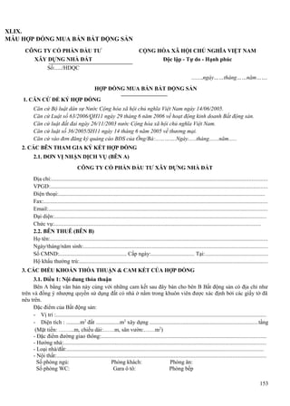 XLIX.
MẪU HỢP ĐỒNG MUA BÁN BẤT ĐỘNG SẢN
CÔNG TY CỔ PHẦN ĐẦU TƯ

CỘNG HÒA XÃ HỘI CHỦ NGHĨA VIỆT NAM

XÂY DỰNG NHÀ ĐẤT

Độc lập - Tự do - Hạnh phúc

Số:...../HDQC
.......,ngày……tháng……năm…….
HỢP ĐỒNG MUA BÁN BẤT ĐỘNG SẢN
1. CĂN CỨ ĐỂ KÝ HỢP ĐỒNG
Căn cứ Bộ luật dân sự Nước Cộng hòa xã hội chủ nghĩa Việt Nam ngày 14/06/2005.
Căn cứ Luật số 63/2006/QH11 ngày 29 tháng 6 năm 2006 về hoạt động kinh doanh Bất động sản.
Căn cứ luật đất đai ngày 26/11/2003 nước Cộng hòa xã hội chủ nghĩa Việt Nam.
Căn cứ luật số 36/2005/SH11 ngày 14 tháng 6 năm 2005 về thương mại.
Căn cứ vào đơn đăng ký quảng cáo BĐS của Ông/Bà:...……….Ngày......tháng.......năm......
2. CÁC BÊN THAM GIA KÝ KẾT HỢP ĐỒNG
2.1. ĐƠN VỊ NHẬN DỊCH VỤ (BÊN A)
CÔNG TY CỔ PHẦN ĐẦU TƯ XÂY DỰNG NHÀ ĐẤT
Địa chỉ:.......................................................................................................................................................
VPGD:........................................................................................................................................................
Điện thoại:................................................................................................................................................
Fax:.............................................................................................................................................................
Email:.........................................................................................................................................................
Đại diện:....................................................................................................................................................
Chức vụ:................................................................................................................................................
2.2. BÊN THUÊ (BÊN B)
Họ tên:........................................................................................................................................................
Ngày/tháng/năm sinh:.................................................................................................................................
Số CMND:................................................ Cấp ngày:............................... Tại:............................................
Hộ khẩu thường trú:...................................................................................................................................
3. CÁC ĐIỀU KHOẢN THỎA THUẬN & CAM KẾT CỦA HỢP ĐỒNG
3.1. Điều 1: Nội dung thỏa thuận
Bên A bằng văn bản này cùng với những cam kết sau đây bán cho bên B Bất động sản có địa chỉ như
trên và đồng ý nhượng quyền sử dụng đất có nhà ở nằm trong khuôn viên được xác định bởi các giấy tờ đã
nêu trên.
Đặc điểm của Bất động sản:
- Vị trí :...................................................................................................................................................
- Diện tích : ..........m2 đất .................m2 xây dựng ............................................................................tầng
(Mặt tiền: ……...m, chiều dài:……m, sân vườn:……m2)
- Đặc điểm đường giao thông:...................................................................................................................
- Hướng nhà:.............................................................................................................................................
- Loại nhà/đất:.........................................................................................................................................
- Nội thất:..................................................................................................................................................
Số phòng ngủ:
Phòng khách:
Phòng ăn:
Số phòng WC:
Gara ô tô:
Phòng bếp
153

 