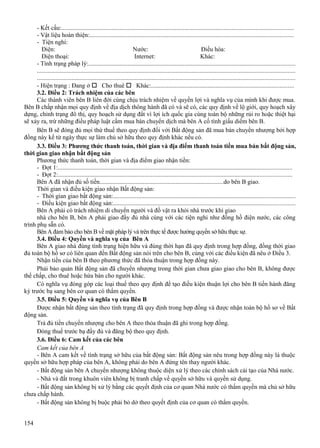 - Kết cấu:...................................................................................................................................................
- Vật liệu hoàn thiện:.................................................................................................................................
- Tiện nghi:
Điện:
Nước:
Điều hòa:
Điện thoại:
Internet:
Khác:
- Tình trạng pháp lý:...................................................................................................................................
...................................................................................................................................................................
...................................................................................................................................................................
- Hiện trạng : Đang ở  Cho thuê  Khác:..........................................................................................
3.2. Điều 2: Trách nhiệm của các bên
Các thành viên bên B liên đới cùng chịu trách nhiệm về quyền lợi và nghĩa vụ của mình khi được mua.
Bên B chấp nhận mọi quy định về địa dịch thông hành đã có và sẽ có, các quy định về lộ giới, quy hoạch xây
dựng, chỉnh trạng đô thị, quy hoạch sử dụng đất vì lợi ích quốc gia cùng toàn bộ những rủi ro hoặc thiệt hại
sẽ xảy ra, trừ những điều pháp luật cấm mua bán chuyển dịch mà bên A cố tình giấu diếm bên B.
Bên B sẽ đóng đủ mọi thứ thuế theo quy định đối với Bất động sản đã mua bán chuyển nhượng bởi hợp
đồng này kể từ ngày thực sự làm chủ sở hữu theo quy định khác nếu có.
3.3. Điều 3: Phương thức thanh toán, thời gian và địa điểm thanh toán tiền mua bán bất động sản,
thời gian giao nhận bất động sản
Phương thức thanh toán, thời gian và địa điểm giao nhận tiền:
- Đợt 1:....................................................................................................................................................
- Đợt 2:....................................................................................................................................................
Bên A đã nhận đủ số tiền................................................................................do bên B giao.
Thời gian và điều kiện giao nhận Bất động sản:
- Thời gian giao bất động sản:...................................................................................................................
- Điều kiện giao bất động sản:...................................................................................................................
Bên A phải có trách nhiệm di chuyển người và đồ vật ra khỏi nhà trước khi giao
nhà cho bên B, bên A phải giao đầy đủ nhà cùng với các tiện nghi như đồng hồ điện nước, các công
trình phụ sẵn có.
Bên A đảm bảo cho bên B về mặt pháp lý và trên thực tế được hưởng quyền sở hữu thực sự.
3.4. Điều 4: Quyền và nghĩa vụ của Bên A
Bên A giao nhà đúng tình trạng hiện hữu và đúng thời hạn đã quy định trong hợp đồng, đồng thời giao
đủ toàn bộ hồ sơ có liên quan đến Bất động sản nói trên cho bên B, cùng với các điều kiện đã nêu ở Điều 3.
Nhận tiền của bên B theo phương thức đã thỏa thuận trong hợp đồng này.
Phải bảo quản Bất động sản đã chuyển nhượng trong thời gian chưa giao giao cho bên B, không được
thế chấp, cho thuê hoặc hứa bán cho người khác.
Có nghĩa vụ đóng góp các loại thuế theo quy định để tạo điều kiện thuận lợi cho bên B tiến hành đăng
ký trước bạ sang bên cơ quan có thẩm quyền.
3.5. Điều 5: Quyền và nghĩa vụ của Bên B
Được nhận bất động sản theo tình trạng đã quy định trong hợp đồng và được nhận toàn bộ hồ sơ về Bất
động sản.
Trả đủ tiền chuyển nhượng cho bên A theo thỏa thuận đã ghi trong hợp đồng.
Đóng thuế trước bạ đầy đủ và đăng bộ theo quy định.
3.6. Điều 6: Cam kết của các bên
Cam kết của bên A
- Bên A cam kết về tình trạng sở hữu của bất động sản: Bất động sản nêu trong hợp đồng này là thuộc
quyền sở hữu hợp pháp của bên A, không phải do bên A đứng tên thay người khác.
- Bất động sản bên A chuyển nhượng không thuộc diện xử lý theo các chính sách cải tạo của Nhà nước.
- Nhà và đất trong khuôn viên không bị tranh chấp về quyền sở hữu và quyền sử dụng.
- Bất động sản không bị xử lý bằng các quyết định của cơ quan Nhà nước có thẩm quyền mà chủ sở hữu
chưa chấp hành.
- Bất động sản không bị buộc phải bỏ dở theo quyết định của cơ quan có thẩm quyền.
154

 