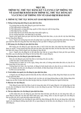 MỤC III.
TRÌNH TỰ, THỦ TỤC ĐĂNG KÝ VÀ CUNG CẤP THÔNG TIN
VỀ GIAO DỊCH BẢO ĐẢM TRÌNH TỰ, THỦ TỤC ĐĂNG KÝ
VÀ CUNG CẤP THÔNG TIN VỀ GIAO DỊCH BẢO ĐẢM
I. TRÌNH TỰ THỦ TỤC ĐĂNG KÝ GIAO DỊCH BẢO ĐẢM
1- Những trường hợp phải đăng ký giao dịch bảo đảm.
Các trường hợp sau đây phải đăng ký giao dịch bảo đảm:
a) Thế chấp quyền sử dụng đất;
b) Thế chấp quyền sử dụng đất rừng, quyền sở hữu rừng sản xuất là rừng trồng;
c) Thế chấp tàu bay, tàu biển;
d) Thế chấp một tài sản để bảo đảm thực hiện nhiều nghĩa vụ;
đ) Các trường hợp khác, nếu pháp luật có qui định.
Ngoài ra khi người tham gia giao dịch bảo đảm bằng hình thức khác, có yêu cầu thì việc bảo lãnh bằng
tài sản cũng được đăng ký.
Lưu ý: Ngoài các trường hợp nêu trên nếu pháp luật có qui định các trường hợp khác phải được đăng ký
giao dịch bảo đảm thì cũng phải thực hiện đăng ký theo qui định về đăng ký giao dịch bảo đảm.
2- Đối tượng yêu cầu đăng ký giao dịch bảo đảm.
Đối tượng yêu cầu đăng ký giao dịch bảo đảm có thể là bên bảo đảm, bên nhận bảo đảm hoặc người
được ủy quyền. Trong trường hợp thay đổi bên bảo đảm, bên nhận bảo đảm, thì bên bảo đảm mới, bên nhận
bảo đảm mới cũng có thể là người yêu cầu đăng ký thay đổi đó.
Lưu ý: Người yêu cầu đăng ký có thể nộp đơn trực tiếp tại cơ quan đăng ký hoặc gửi đơn qua đường
bưu điện, qua các phương tiện thông tin liên lạc khác đến cơ quan đăng ký.
3- Nội dung đơn yêu cầu đăng ký giao dịch bảo đảm.
Đơn yêu cầu đăng ký giao dịch bảo đảm có nội dung chủ yếu sau đây :
a) Bên bảo đảm và bên nhận bảo đảm:
Trường hợp là cá nhân: họ và tên, ngày, tháng, năm sinh, số chứng minh nhân dân (nếu có), địa chỉ, số
điện thoại hoặc số fax (nếu có);
Trường hợp là tổ chức: tên, loại hình, số đăng ký kinh doanh (nếu có), địa chỉ trụ sở chính, địa chỉ trụ
sở của chi nhánh, nếu bên yêu cầu đăng ký là chi nhánh, số điện thoại hoặc số fax (nếu có).
b) Mô tả tài sản bảo đảm.
4- Trách nhiệm của người yêu cầu đăng ký giao dịch bảo đảm.
a) Người yêu cầu đăng ký phải kê khai đầy đủ theo mẫu đơn, đúng sự thật, đúng thỏa thuận của các bên
về giao dịch bảo đảm.
b) Trường hợp người yêu cầu đăng ký ghi vào đơn các nội dung không đúng sự thật, không dúng thỏa
thuận của các bên về giao dịch bảo đảm mà gây thiệt hại, thì phải bồi thường cho người bị thiệt hại.
5- Hiệu lực của việc đăng ký.
Việc đăng ký giao dịch bảo đảm có giá trị trong năm năm, kể từ ngày đăng ký, trừ trường hợp các bên
có yêu cầu xóa đăng ký trước thời hạn hoặc có yêu cầu đăng ký gia hạn. Thời hạn của mỗi lần đăng ký gia
hạn là năm năm.
6- Thủ tục nhận đơn yêu cầu đăng ký giao dịch bảo đảm.
a) Khi nhận đơn yêu cầu đăng ký giao dịch bảo đảm đã được ghi đầy đủ các nội dung theo mẫu, cơ
quan đăng ký phải ghi vào đơn thời điểm nhận (giờ, ngày, tháng, năm) và cấp cho người yêu cầu đăng ký
bản sao đơn yêu cầu có ghi thời điểm nhận đơn hợp lệ.
b) Trường hợp đơn yêu cầu đăng ký giao dịch bảo đảm không ghi đầy đủ các nội dung theo mẫu hoặc
người yêu cầu đăng ký không nộp lệ phí, thì cơ quan đăng ký trả lại đơn yêu cầu đăng ký và nêu rõ lý do từ
chối đăng ký.
21

 