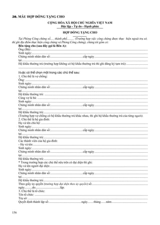 50. MẪU HỢP ĐỒNG TẶNG CHO
CỘNG HÒA XÃ HỘI CHỦ NGHĨA VIỆT NAM
Độc lập - Tự do - Hạnh phúc
HỢP ĐỒNG TẶNG CHO
Tại Phòng Công chứng số..... thành phố.......... (Trường hợp việc công chứng được thực hiện ngoài trụ sở,
thì ghi địa điểm thực hiện công chứng và Phòng Công chứng), chúng tôi gồm có:
Bên tặng cho (sau đây gọi là Bên A):
Ông (Bà):....................................................................................................................................................
Sinh ngày:...................................................................................................................................................
Chứng minh nhân dân số:..........................................cấp ngày....................................................................
tại................................................................................................................................................................
Hộ khẩu thường trú (trường hợp không có hộ khẩu thường trú thì ghi đăng ký tạm trú):...........................
...................................................................................................................................................................
Hoặc có thể chọn một trong các chủ thể sau:
1. Chủ thể là vợ chồng:
Ông: ...........................................................................................................................................................
Sinh ngày:...................................................................................................................................................
Chứng minh nhân dân số:..........................................cấp ngày....................................................................
tại................................................................................................................................................................
Hộ khẩu thường trú: ..................................................................................................................................
Cùng vợ là bà: ...........................................................................................................................................
Sinh ngày:...................................................................................................................................................
Chứng minh nhân dân số:..........................................cấp ngày....................................................................
tại................................................................................................................................................................
Hộ khẩu thường trú:...................................................................................................................................
(Trường hợp vợ chồng có hộ khẩu thường trú khác nhau, thì ghi hộ khẩu thường trú của từng người).
2. Chủ thể là hộ gia đình:
Họ và tên chủ hộ: .......................................................................................................................................
Sinh ngày:...................................................................................................................................................
Chứng minh nhân dân số:..........................................cấp ngày....................................................................
tại................................................................................................................................................................
Hộ khẩu thường trú:...................................................................................................................................
Các thành viên của hộ gia đình:
- Họ và tên:.................................................................................................................................................
Sinh ngày:...................................................................................................................................................
Chứng minh nhân dân số:..........................................cấp ngày....................................................................
tại................................................................................................................................................................
Hộ khẩu thường trú:...................................................................................................................................
* Trong trường hợp các chủ thể nêu trên có đại diện thì ghi:
Họ và tên người đại diện:...........................................................................................................................
Sinh ngày:...................................................................................................................................................
Chứng minh nhân dân số:..........................................cấp ngày....................................................................
tại................................................................................................................................................................
Hộ khẩu thường trú:...................................................................................................................................
Theo giấy ủy quyền (trường hợp đại diện theo ủy quyền ) số:......................................................................
ngày..........do................................lập.
3. Chủ thể là tổ chức:
Tên tổ chức: ...............................................................................................................................................
Trụ sở: .......................................................................................................................................................
Quyết định thành lập số:..........................................ngày........tháng.......năm.............................................
156

 