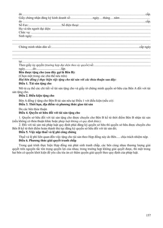 do ........................................................................................................................................................cấp.
Giấy chứng nhận đăng ký kinh doanh số:............................ngày.....tháng.....năm.....................................
do ........................................................................................................................................................cấp.
Số Fax:..........................................Số điện thoại:........................................................................................
Họ và tên người đại diện: ..........................................................................................................................
Chức vụ: ....................................................................................................................................................
Sinh ngày:...................................................................................................................................................
............................................................................................................................................................................
............................................................................................................................................................................
Chứng minh nhân dân số:.............................................................................................................cấp ngày
............................................................................................................................................................................
............................................................................................................................................................................
............................................................................................................................................................................
tại................................................................................................................................................................
Theo giấy ủy quyền (trường hợp đại diện theo ủy quyền ) số:......................................................................
ngày..........do................................lập.
Bên được tặng cho (sau đây gọi là Bên B):
(Chọn một trong các chủ thể nêu trên)
Hai bên đồng ý thực hiện việc tặng cho tài sản với các thỏa thuận sau đây:
Điều 1. Tài sản tặng cho
Mô tả cụ thể các chi tiết về tài sản tặng cho và giấy tờ chứng minh quyền sở hữu của Bên A đối với tài
sản tặng cho.
Điều 2. Điều kiện tặng cho
Bên A đồng ý tặng cho Bên B tài sản nêu tại Điều 1 với điều kiện (nếu có) :
Điều 3. Thời hạn, địa điểm và phương thức giao tài sản
Do các bên thỏa thuận
Điều 4. Quyền sở hữu đối với tài sản tặng cho
1. Quyền sở hữu đối với tài sản tặng cho được chuyển cho Bên B kể từ thời điểm Bên B nhận tài sản
(nếu không có thỏa thuận khác hoặc pháp luật không có quy định khác);
2. Đối với tài sản mà pháp luật quy định phải đăng ký quyền sở hữu thì quyền sở hữu được chuyển cho
Bên B kể từ thời điểm hoàn thành thủ tục đăng ký quyền sở hữu đối với tài sản đó;
Điều 5. Việc nộp thuế và lệ phí công chứng
Thuế và lệ phí liên quan đến việc tặng cho tài sản theo Hợp đồng này do Bên..... chịu trách nhiệm nộp.
Điều 6. Phương thức giải quyết tranh chấp
Trong quá trình thực hiện Hợp đồng mà phát sinh tranh chấp, các bên cùng nhau thương lượng giải
quyết trên nguyên tắc tôn trọng quyền lợi của nhau; trong trường hợp không giải quyết được, thì một trong
hai bên có quyền khởi kiện để yêu cầu tòa án có thẩm quyền giải quyết theo quy định của pháp luật.

157

 