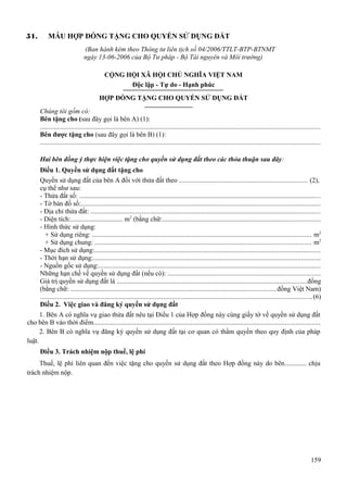 51.

MẪU HỢP ĐỒNG TẶNG CHO QUYỀN SỬ DỤNG ĐẤT
(Ban hành kèm theo Thông tư liên tịch số 04/2006/TTLT-BTP-BTNMT
ngày 13-06-2006 của Bộ Tư pháp - Bộ Tài nguyên và Môi trường)
CỘNG HỘI XÃ HỘI CHỦ NGHĨA VIỆT NAM
Độc lập - Tự do - Hạnh phúc
HỢP ĐỒNG TẶNG CHO QUYỀN SỬ DỤNG ĐẤT
Chúng tôi gồm có:
Bên tặng cho (sau đây gọi là bên A) (1):
...................................................................................................................................................................
Bên được tặng cho (sau đây gọi là bên B) (1):
...................................................................................................................................................................
Hai bên đồng ý thực hiện việc tặng cho quyền sử dụng đất theo các thỏa thuận sau đây:
Điều 1. Quyền sử dụng đất tặng cho
Quyền sử dụng đất của bên A đối với thửa đất theo ........................................................................... (2),
cụ thể như sau:
- Thửa đất số: .............................................................................................................................................
- Tờ bản đồ số:............................................................................................................................................
- Địa chỉ thửa đất: ......................................................................................................................................
- Diện tích:............................... m2 (bằng chữ:............................................................................................
- Hình thức sử dụng:
+ Sử dụng riêng: ................................................................................................................................ m2
+ Sử dụng chung: .............................................................................................................................. m2
- Mục đích sử dụng:....................................................................................................................................
- Thời hạn sử dụng:....................................................................................................................................
- Nguồn gốc sử dụng:.................................................................................................................................
Những hạn chế về quyền sử dụng đất (nếu có): .........................................................................................
Giá trị quyền sử dụng đất là ...............................................................................................................đồng
(bằng chữ: ........................................................................................................................đồng Việt Nam)
............................................................................................................................................................... (6)
Điều 2. Việc giao và đăng ký quyền sử dụng đất

1. Bên A có nghĩa vụ giao thửa đất nêu tại Điều 1 của Hợp đồng này cùng giấy tờ về quyền sử dụng đất
cho bên B vào thời điểm....................................................................................................................................
2. Bên B có nghĩa vụ đăng ký quyền sử dụng đất tại cơ quan có thẩm quyền theo quy định của pháp
luật.
Điều 3. Trách nhiệm nộp thuế, lệ phí
Thuế, lệ phí liên quan đến việc tặng cho quyền sử dụng đất theo Hợp đồng này do bên............. chịu
trách nhiệm nộp.

159

 