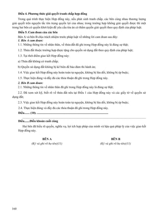 Điều 4. Phương thức giải quyết tranh chấp hợp đồng
Trong quá trình thực hiện Hợp đồng này, nếu phát sinh tranh chấp, các bên cùng nhau thương lượng
giải quyết trên nguyên tắc tôn trọng quyền lợi của nhau; trong trường hợp không giải quyết được thì một
trong hai bên có quyền khởi kiện để yêu cầu tòa án có thẩm quyền giải quyết theo quy định của pháp luật.
Điều 5. Cam đoan của các bên
Bên A và bên B chịu trách nhiệm trước pháp luật về những lời cam đoan sau đây:
1. Bên A cam đoan:
1.1. Những thông tin về nhân thân, về thửa đất đã ghi trong Hợp đồng này là đúng sự thật;
1.2. Thửa đất thuộc trường hợp được tặng cho quyền sử dụng đất theo quy định của pháp luật;
1.3. Tại thời điểm giao kết Hợp đồng này:
a) Thửa đất không có tranh chấp;
b) Quyền sử dụng đất không bị kê biên để bảo đảm thi hành án;
1.4. Việc giao kết Hợp đồng này hoàn toàn tự nguyện, không bị lừa dối, không bị ép buộc;
1.5. Thực hiện đúng và đầy đủ các thỏa thuận đã ghi trong Hợp đồng này.
2. Bên B cam đoan:
2.1. Những thông tin về nhân thân đã ghi trong Hợp đồng này là đúng sự thật;
2.2. Đã xem xét kỹ, biết rõ về thửa đất nêu tại Điều 1 của Hợp đồng này và các giấy tờ về quyền sử
dụng đất;
2.3. Việc giao kết Hợp đồng này hoàn toàn tự nguyện, không bị lừa dối, không bị ép buộc;
2.4. Thực hiện đúng và đầy đủ các thỏa thuận đã ghi trong Hợp đồng này.
Điều....... (10). .............................................................................................
..............................................................................................................................................................
Điều.......Điều khoản cuối cùng
Hai bên đã hiểu rõ quyền, nghĩa vụ, lợi ích hợp pháp của mình và hậu quả pháp lý của việc giao kết
Hợp đồng này.
BÊN A
(Ký và ghi rõ họ tên)(11)

160

BÊN B
(Ký và ghi rõ họ tên)(11)

 