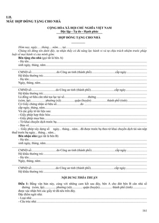LII.
MẪU HỢP ĐỒNG TẶNG CHO NHÀ
CỘNG HÒA XÃ HỘI CHỦ NGHĨA VIỆT NAM
Độc lập - Tự do - Hạnh phúc
HỢP ĐỒNG TẶNG CHO NHÀ
Hôm nay, ngày......tháng.....năm...., tại.......................................................................................................
Chúng tôi đứng tên dưới đây, tự nhận thấy có đủ năng lực hành vi và tự chịu trách nhiệm trước pháp
luật về mọi hành vi của mình gồm:
Bên tặng cho nhà (gọi tắt là bên A)
- Họ tên:......................................................................................................................................................
sinh ngày, tháng, năm.................................................................................................................................
............................................................................................................................................................................
CMND số:................................do Công an tỉnh (thành phố)...............................cấp ngày..........................
Hộ khẩu thường trú:...................................................................................................................................
- Họ tên:......................................................................................................................................................
Ngày, tháng, năm........................................................................................................................................
............................................................................................................................................................................
CMND số:...............................do Công an tỉnh (thành phố)...............................cấp ngày...........................
Hộ khẩu thường trú:...................................................................................................................................
Là đồng sở hữu căn nhà tọa lạc tại số...............................đường................................................................
(xóm, ấp)................... phường (xã)..................quận (huyện).....................thành phố (tỉnh).........................
Có Giấy chứng nhận sở hữu số...............................do ...............................................................................
cấp ngày, tháng, năm..................................................................................................................................
Và các giấy tờ tài liệu sau:
- Giấy phép hợp thức hóa:..........................................................................................................................
- Giấy phép mua bán...................................................................................................................................
- Tờ khai chuyển dịch trước bạ...................................................................................................................
- Bản vẽ......................................................................................................................................................
- Giấy phép xây dựng số ngày... tháng... năm... đã được trước bạ theo tờ khai chuyển dịch tài sản nộp
thuế trước bạ ngày... tháng... năm...
Bên nhận nhà (gọi tắt là bên B)
- Họ tên:......................................................................................................................................................
sinh ngày, tháng, năm.................................................................................................................................
............................................................................................................................................................................
CMND số:................................do Công an tỉnh (thành phố)...............................cấp ngày..........................
Hộ khẩu thường trú:...................................................................................................................................
- Họ tên:......................................................................................................................................................
Ngày, tháng, năm........................................................................................................................................
............................................................................................................................................................................
CMND số:...............................do Công an tỉnh (thành phố)...............................cấp ngày...........................
Hộ khẩu thường trú:...................................................................................................................................
NỘI DUNG THỎA THUẬN
Điều 1: Bằng văn bản này, cùng với những cam kết sau đây, bên A cho đứt bên B căn nhà số
đường (xóm, ấp)............... phường (xã).............. quận (huyện)................ thành phố (tỉnh) .................
được xác nhận bởi các giấy tờ đã nêu trên đây.
Đặc điểm ngôi nhà:
- Loại nhà:..................................................................................................................................................
- Cấu trúc nhà:............................................................................................................................................
161

 
