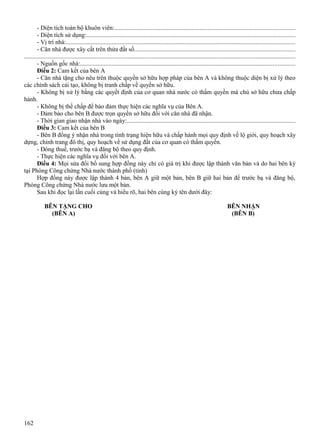 - Diện tích toàn bộ khuôn viên:..................................................................................................................
- Diện tích sử dụng:....................................................................................................................................
- Vị trí nhà:.................................................................................................................................................
- Căn nhà được xây cất trên thửa đất số......................................................................................................
............................................................................................................................................................................
- Nguồn gốc nhà:........................................................................................................................................
Điều 2: Cam kết của bên A
- Căn nhà tặng cho nêu trên thuộc quyền sở hữu hợp pháp của bên A và không thuộc diện bị xử lý theo
các chính sách cải tạo, không bị tranh chấp về quyền sở hữu.
- Không bị xử lý bằng các quyết định của cơ quan nhà nước có thẩm quyền mà chủ sở hữu chưa chấp
hành.
- Không bị thế chấp để bảo đảm thực hiện các nghĩa vụ của Bên A.
- Đảm bảo cho bên B được trọn quyền sở hữu đối với căn nhà đã nhận.
- Thời gian giao nhận nhà vào ngày:...........................................................................................................
Điều 3: Cam kết của bên B
- Bên B đồng ý nhận nhà trong tình trạng hiện hữu và chấp hành mọi quy định về lộ giới, quy hoạch xây
dựng, chỉnh trang đô thị, quy hoạch về sử dụng đất của cơ quan có thẩm quyền.
- Đóng thuế, trước bạ và đăng bộ theo quy định.
- Thực hiện các nghĩa vụ đối với bên A.
Điều 4: Mọi sửa đổi bổ sung hợp đồng này chỉ có giá trị khi được lập thành văn bản và do hai bên ký
tại Phòng Công chứng Nhà nước thành phố (tỉnh)
Hợp đồng này được lập thành 4 bản, bên A giữ một bản, bên B giữ hai bản để trước bạ và đăng bộ,
Phòng Công chứng Nhà nước lưu một bản.
Sau khi đọc lại lần cuối cùng và hiểu rõ, hai bên cùng ký tên dưới đây:
BÊN TẶNG CHO
(BÊN A)

162

BÊN NHẬN
(BÊN B)

 