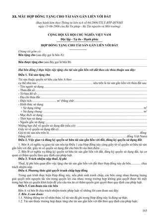 53. MẪU HỢP ĐỒNG TẶNG CHO TÀI SẢN GẮN LIỀN VỚI ĐẤT
(Ban hành kèm theo Thông tư liên tịch số 04/2006/TTLT-BTP-BTNMT
ngày 13-06-2006 của Bộ Tư pháp - Bộ Tài nguyên và Môi trường)
CỘNG HỘI XÃ HỘI CHỦ NGHĨA VIỆT NAM
Độc lập - Tự do - Hạnh phúc
HỢP ĐỒNG TẶNG CHO TÀI SẢN GẮN LIỀN VỚI ĐẤT
Chúng tôi gồm có:
Bên tặng cho (sau đây gọi là bên A):
...................................................................................................................................................................
Bên được tặng cho (sau đây gọi là bên B):
...................................................................................................................................................................
Hai bên đồng ý thực hiện việc tặng cho tài sản gắn liền với đất theo các thỏa thuận sau đây:
Điều 1. Tài sản tặng cho
Tài sản thuộc quyền sở hữu của bên A theo .............................................................................................,
cụ thể như sau : ..................................................................... nêu trên là tài sản gắn liền với thửa đất sau:
- Tên người sử dụng...................................................................................................................................
- Thửa đất số: .............................................................................................................................................
- Tờ bản đồ số:............................................................................................................................................
- Địa chỉ thửa đất:.......................................................................................................................................
- Diện tích:............................... m2 (bằng chữ:............................................................................................
- Hình thức sử dụng:
+ Sử dụng riêng: ................................................................................................................................ m2
+ Sử dụng chung: .............................................................................................................................. m2
- Mục đích sử dụng:....................................................................................................................................
- Thời hạn sử dụng:....................................................................................................................................
- Nguồn gốc sử dụng:.................................................................................................................................
Những hạn chế về quyền sử dụng đất (nếu có): .........................................................................................
Giấy tờ về quyền sử dụng đất có:..............................................................................................................
Giá trị tài sản nêu trên là ...................................................................................................................đồng
(bằng chữ: ........................................................................................................................đồng Việt Nam)
Điều 2. Việc giao và đăng ký quyền sở hữu tài sản gắn liền với đất, đăng ký quyền sử dụng đất
1. Bên A có nghĩa vụ giao tài sản nêu tại Điều 1 của Hợp đồng này cùng giấy tờ về quyền sở hữu tài sản
gắn liền với đất, giấy tờ về quyền sử dụng đất cho bên B vào thời điểm ...........
2. Bên B có nghĩa vụ đăng ký quyền sở hữu tài sản gắn liền với đất, đăng ký quyền sử dụng đất, tại cơ
quan có thẩm quyền theo quy định của pháp luật.
Điều 3. Trách nhiệm nộp thuế, lệ phí
Thuế, lệ phí liên quan đến việc tặng cho tài sản gắn liền với đất theo Hợp đồng này do bên............. chịu
trách nhiệm nộp.
Điều 4. Phương thức giải quyết tranh chấp hợp đồng
Trong quá trình thực hiện Hợp đồng này, nếu phát sinh tranh chấp, các bên cùng nhau thương lượng
giải quyết trên nguyên tắc tôn trọng quyền lợi của nhau; trong trường hợp không giải quyết được thì một
trong hai bên có quyền khởi kiện để yêu cầu tòa án có thẩm quyền giải quyết theo quy định của pháp luật.
Điều 5. Cam đoan của các bên
Bên A và bên B chịu trách nhiệm trước pháp luật về những lời cam đoan sau đây:
1. Bên A cam đoan:
1.1. Những thông tin về nhân thân, về tài sản đã ghi trong Hợp đồng này là đúng sự thật;
1.2. Tài sản thuộc trường hợp được tăng cho tài sản gắn liền với đất theo quy định của pháp luật;
163

 