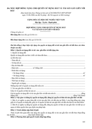 54. MẪU HỢP ĐỒNG TẶNG CHO QUYỀN SỬ DỤNG ĐẤT VÀ TÀI SẢN GẮN LIỀN VỚI
ĐẤT
(Ban hành kèm theo Thông tư liên tịch số 04/2006/TTLT-BTP-BTNMT
ngày 13-06-2006 của Bộ Tư pháp - Bộ Tài nguyên và Môi trường)
CỘNG HÒA XÃ HỘI CHỦ NGHĨA VIỆT NAM
Độc lập - Tự do - Hạnh phúc
HỢP ĐỒNG TẶNG CHO QUYỀN SỬ DỤNG ĐẤT
VÀ TÀI SẢN GẮN LIỀN VỚI ĐẤT
Chúng tôi gồm có:
Bên tặng cho (sau đây gọi là bên A) :
...................................................................................................................................................................
Bên được tặng cho (sau đây gọi là bên B) :
...................................................................................................................................................................
Hai bên đồng ý thực hiện việc tặng cho quyền sử dụng đất và tài sản gắn liền với đất theo các thỏa
thuận sau đây:
Điều 1. Quyền sử dụng đất và tài sản gắn liền với đất tặng cho
1. Quyền sử dụng đất
Quyền sử dụng đất của bên A đối với thửa đất theo.................................................................................,
cụ thể như sau:
- Thửa đất số: .............................................................................................................................................
- Tờ bản đồ số:............................................................................................................................................
- Địa chỉ thửa đất: ......................................................................................................................................
- Diện tích:............................... m2 (bằng chữ: ..........................................................................................)
- Hình thức sử dụng:
+ Sử dụng riêng: .................................................................................................................................m2
+ Sử dụng chung: .............................................................................................................................. m2
- Mục đích sử dụng:....................................................................................................................................
- Thời hạn sử dụng:....................................................................................................................................
- Nguồn gốc sử dụng:.................................................................................................................................
Những hạn chế về quyền sử dụng đất (nếu có): .........................................................................................
2. Tài sản gắn liền với đất là :.....................................................................................................................
Giấy tờ về quyền sở hữu tài sản có: ...........................................................................................................
Giá trị quyền sử dụng đất và tài sản gắn liền với đất nêu trên là ........................................................đồng
(bằng chữ: ........................................................................................................................đồng Việt Nam)
Điều 2. Việc giao và đăng ký quyền sử dụng đất, đăng ký quyền sở hữu tài sản gắn liền với đất
1. Bên A có nghĩa vụ giao thửa đất và tài sản gắn liền với đất nêu tại Điều 1 của Hợp đồng này cùng
giấy tờ về quyền sử dụng đất, giấy tờ về quyền sở hữu tài sản gắn liền với đất cho bên B vào thời điểm .
2. Bên B có nghĩa vụ đăng ký quyền sử dụng đất, đăng ký quyền sở hữu tài sản gắn liền với đất tại cơ
quan có thẩm quyền theo quy định của pháp luật.
Điều 3. Trách nhiệm nộp thuế, lệ phí
Thuế, lệ phí liên quan đến việc tặng cho quyền sử dụng đất và tài sản gắn liền với đất theo Hợp đồng
này do bên............................. chịu trách nhiệm nộp.
Điều 4. Phương thức giải quyết tranh chấp hợp đồng
165

 
